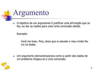 Argumento
   O objetivo de um argumento é justificar uma afirmação que se
    faz, ou dar as razões para uma certa conclusão obtida.

    Exemplo:

       Você me traiu. Pois, disse que ia estudar e meu irmão lhe
       viu na boate.



   Um argumento demonstra/prova como a partir dos dados de
    um problema chegou-se a uma conclusão.


                                                                   6
 