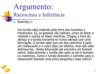 Argumento:
Raciocínio e Inferência
   Exercício 1:

    Um turista está andando pela terra dos honestos e
    mentirosos. Lá, as pessoas são radicais, umas só falam a
    verdade e outras só falam mentiras. Chegou a hora do
    almoço e o turista encontra-se numa estrada com uma
    bifurcação. O turista sabe que um dos caminhos é para
    um restaurante e o outro para um abismo, mas não sabe
    distingui-los. Nesta bifurcação ele encontra um homem
    nativo. Naturalmente o turista não sabe se ele é honesto
    ou mentiroso. Como o turista descobre o caminho para o
    restaurante fazendo uma única pergunta a esse nativo?


                                                               7
 