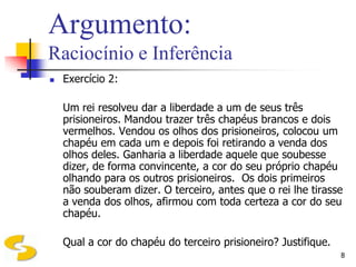 Argumento:
Raciocínio e Inferência
   Exercício 2:

    Um rei resolveu dar a liberdade a um de seus três
    prisioneiros. Mandou trazer três chapéus brancos e dois
    vermelhos. Vendou os olhos dos prisioneiros, colocou um
    chapéu em cada um e depois foi retirando a venda dos
    olhos deles. Ganharia a liberdade aquele que soubesse
    dizer, de forma convincente, a cor do seu próprio chapéu
    olhando para os outros prisioneiros. Os dois primeiros
    não souberam dizer. O terceiro, antes que o rei lhe tirasse
    a venda dos olhos, afirmou com toda certeza a cor do seu
    chapéu.

    Qual a cor do chapéu do terceiro prisioneiro? Justifique.
                                                                8
 