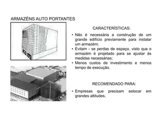 ARMAZÉNS AUTO PORTANTES 
CARACTERÍSTICAS: 
• Não é necessária a construção de um 
grande edifício previamente para instalar 
um armazém; 
• Evitam - se perdas de espaço, visto que o 
armazém é projetado para se ajustar às 
medidas necessárias; 
• Menos custos de investimento e menos 
tempo de execução. 
RECOMENDADO PARA: 
• Empresas que precisam estocar em 
grandes altitudes. 
 