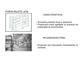 PORTA PALETE LEVE 
CARACTERÍSTICAS: 
• Armazena produtos leves e pequenos; 
• Proporciona maior agilidade no processo de 
preparação de encomendas; 
RECOMENDADO PARA: 
• Empresas que manuseiam manualmente os 
produtos. 
 