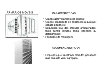 ARMÁRIOS MÓVEIS CARACTERÍSTICAS: 
• Grande aproveitamento do espaço; 
• Grande capacidade de adaptação a qualquer 
espaço disponível; 
• Segurança total dos produtos armazenados, 
tanto contra intrusos como incêndios ou 
deteriorações; 
• Facilidade de montagem. 
RECOMENDADO PARA: 
• Empresas que trabalham produtos pequenos 
mas com alto valor agregado. 

