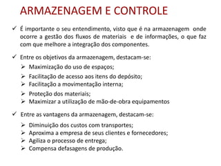 ARMAZENAGEM E CONTROLE 
 É importante o seu entendimento, visto que é na armazenagem onde 
ocorre a gestão dos fluxos de materiais e de informações, o que faz 
com que melhore a integração dos componentes. 
 Entre os objetivos da armazenagem, destacam-se: 
 Maximização do uso de espaços; 
 Facilitação de acesso aos itens do depósito; 
 Facilitação a movimentação interna; 
 Proteção dos materiais; 
 Maximizar a utilização de mão-de-obra equipamentos 
 Entre as vantagens da armazenagem, destacam-se: 
 Diminuição dos custos com transportes; 
 Aproxima a empresa de seus clientes e fornecedores; 
 Agiliza o processo de entrega; 
 Compensa defasagens de produção. 
 