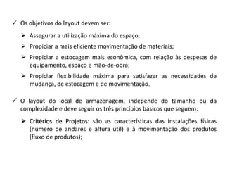  Os objetivos do layout devem ser: 
 Assegurar a utilização máxima do espaço; 
 Propiciar a mais eficiente movimentação de materiais; 
 Propiciar a estocagem mais econômica, com relação às despesas de 
equipamento, espaço e mão-de-obra; 
 Propiciar flexibilidade máxima para satisfazer as necessidades de 
mudança, de estocagem e de movimentação. 
 O layout do local de armazenagem, independe do tamanho ou da 
complexidade e deve seguir os três princípios básicos que seguem: 
 Critérios de Projetos: são as características das instalações físicas 
(número de andares e altura útil) e à movimentação dos produtos 
(fluxo de produtos); 
 