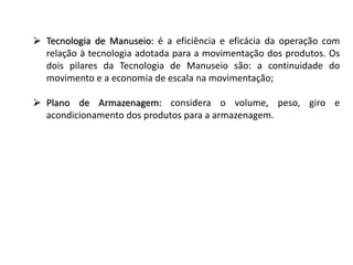  Tecnologia de Manuseio: é a eficiência e eficácia da operação com 
relação à tecnologia adotada para a movimentação dos produtos. Os 
dois pilares da Tecnologia de Manuseio são: a continuidade do 
movimento e a economia de escala na movimentação; 
 Plano de Armazenagem: considera o volume, peso, giro e 
acondicionamento dos produtos para a armazenagem. 
 