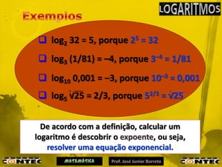  log2 32 = 5, porque 25 = 32
 log3 (1/81) = –4, porque 3–4 = 1/81
 log10 0,001 = –3, porque 10–3 = 0,001
         3                            3
 log5 √25 = 2/3, porque      52/3   = √25


  De acordo com a definição, calcular um
logaritmo é descobrir o expoente, ou seja,
   resolver uma equação exponencial.
 