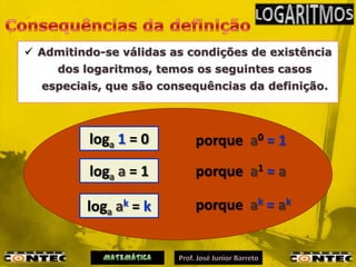  Admitindo-se válidas as condições de existência
     dos logaritmos, temos os seguintes casos
  especiais, que são consequências da definição.



          loga 1 = 0       porque a0 = 1
          loga a = 1       porque a1 = a

          loga ak = k      porque ak = ak
 