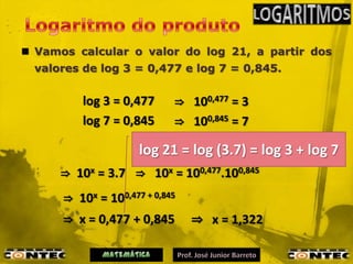  Vamos calcular o valor do log 21, a partir dos
  valores de log 3 = 0,477 e log 7 = 0,845.


          log 3 = 0,477     ⇒ 100,477 = 3
          log 7 = 0,845     ⇒ 100,845 = 7
                                     ⇒ 10x = 21
                      log 21 = xlog (3.7) = log 3 + log 7
                     log 21 =
      ⇒ 10x = 3.7 ⇒ 10x = 100,477.100,845
      ⇒ 10x = 100,477 + 0,845
      ⇒ x = 0,477 + 0,845       ⇒ x = 1,322
 
