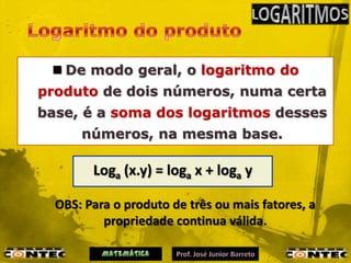  De modo geral, o logaritmo do
produto de dois números, numa certa
base, é a soma dos logaritmos desses
      números, na mesma base.

        Loga (x.y) = loga x + loga y

  OBS: Para o produto de três ou mais fatores, a
          propriedade continua válida.
 