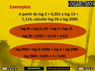A partir de log 2 = 0,301 e log 13 =
      1,114, calcular log 26 e log 2000.

    log 26 = log (2.13) = log 2 + log 13
       log 26 = 0,301 + 1,114 = 1,415


 log 2000 = log (2.1000) = log 2 + log 1000
       log 2000 = 0,301 + 3 = 3,301
 