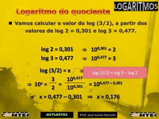  Vamos calcular o valor do log (3/2), a partir dos
      valores de log 2 = 0,301 e log 3 = 0,477.


           log 2 = 0,301     ⇒ 100,301 = 2
           log 3 = 0,477     ⇒ 100,477 = 3
          log (3/2) = x     ⇒ 10x = 3/2= log 3 – log 2
                               log (3/2)
               3     100,477
      ⇒ 10x =     =           = 100,477 – 0,301
               2      100,301
       ⇒ x = 0,477 – 0,301 ⇒ x = 0,176
 