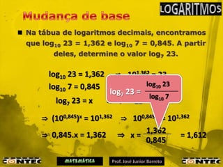  Na tábua de logaritmos decimais, encontramos
  que log10 23 = 1,362 e log10 7 = 0,845. A partir
         deles, determine o valor log7 23.


        log10 23 = 1,362      ⇒ 101,362 = 23
        log10 7 = 0,845       ⇒ 100,845 =10 23
                                       log 7
                            log7 23 =
          log7 23 = x      ⇒ 7  x = 23 log10 7


      ⇒ (100,845)x = 101,362 ⇒ 100,845.x = 101,362
                                   1,362
      ⇒ 0,845.x = 1,362 ⇒ x =                  = 1,612
                                   0,845
 