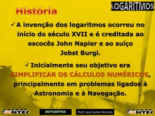  A invenção dos logaritmos ocorreu no
 início do século XVII e é creditada ao
    escocês John Napier e ao suíço
              Jobst Burgi.

     Inicialmente seu objetivo era
SIMPLIFICAR OS CÁLCULOS NUMÉRICOS,
principalmente em problemas ligados à
      Astronomia e à Navegação.
 