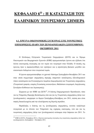 ΚΕΦΑΛΑΙΟ 6Ο
: Η ΚΑΤΑΣΤΑΣΗ ΤΟΥ
ΕΛΛΗΝΙΚΟΥ ΤΟΥΡΙΣΜΟΥ ΣΗΜΕΡΑ
6.1. ΕΡΕΥΝΑ ΟΙΚΟΝΟΜΙΚΗΣ ΣΥΓΚΥΡΙΑΣ ΣΤΙΣ ΤΟΥΡΙΣΤΙΚΕΣ
ΕΠΙΧΕΙΡΗΣΕΙΣ (ΠΛΗΝ ΤΩΝ ΞΕΝΟΔΟΧΕΙΑΚΩΝ) ΣΕΠΤΕΜΒΡΙΟΥ-
ΟΚΤΩΒΡΙΟΥ 2011
Ο Σύνδεσμος Ελληνικών Τουριστικών Επιχειρήσεων (ΣΕΤΕ) και το Ίδρυμα
Οικονομικών και Βιομηχανικών Ερευνών (ΙΟΒΕ) πραγματοποίησε έρευνα και εξέδωσε ένα
δελτίο οικονομικής συγκυρίας για τον τομέα του τουρισμού στην Ελλάδα. Ο σκοπός της
έρευνας ήταν η παρακολούθηση των εξελίξεων και η αξιολόγηση βασικών μεγεθών και
στατιστικών δεδομένων στον τουριστικό τομέα.
Η έρευνα πραγματοποιήθηκε το χρονικό διάστημα Σεπτεμβρίου-Οκτωβρίου 2011 και
στην οποία συμμετείχαν επιχειρήσεις παροχής υπηρεσιών καταλύματος (Ξενοδοχειακού
τύπου καταλύματα και Ενοικιαζόμενα ∆ωμάτια-∆ιαµερίσµατα) και Τουριστικές επιχειρήσεις
(Τουριστικά γραφεία, εταιρίες Ενοικίασης αυτοκινήτων, Θαλάσσιου τουρισμού, διοργάνωσης
Συνεδρίων-Εκθέσεων και Αεροπορικές).
Σύμφωνα με τον ΙΟΒΕ και ΣΕΤΕ35
, Ο δείκτης Επιχειρηματικών Προσδοκιών, τόσο
για τις Υπηρεσίες Παροχής Καταλύματος όσο και για τις Τουριστικές επιχειρήσεις (πλην των
ξενοδοχειακών), υποχώρησε το δίμηνο Σεπτέμβριος-Οκτώβριος του 2011, πτώση που είναι
σαφώς δικαιολογημένη από την ολοκλήρωση της θερινής περιόδου.
Παράλληλα, ο δείκτης για τις ξενοδοχειακές επιχειρήσεις, κινείται υψηλότερα
συγκριτικά µε το σύνολο των Υπηρεσιών της εγχώριας οικονομίας, ενώ και για τις
τουριστικές επιχειρήσεις (πλην των ξενοδοχειακών) ανέκαμψε στην διάρκεια του 2011. Το
35
ΙΟΒΕ & ΣΕΤΕ, (Νοέμβριος 2011), «Έρευνα οικονομικής συγκυρίας στις τουριστικές επιχειρήσεις (πλην των
ξενοδοχειακών)», Σεπτεμβρίου – Οκτωβρίου 2011.
97
 