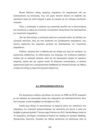 Θετικά δηλώνουν επίσης, ορισμένες επιχειρήσεις ότι επηρεάστηκαν από την
αναδιοργάνωση της λειτουργίας τους, ενώ μικρό ποσοστό δηλώνει ότι διαβλέπει την
υφιστάμενη κρίση την οποία διέρχεται η χώρα ως ευκαιρία για την ανάληψη επενδυτικών
ευκαιριών.
Τέλος, η καλοκαιρία, η επέκταση της τουριστικής περιόδου και τα πλεονεκτήματα
που συνεπάγεται η «φήμη και η πελατεία» λειτούργησαν επίσης θετικά στην δραστηριότητα
των τουριστικών επιχειρήσεων.
Από την άλλη πλευρά, η οικονομική κρίση και η αρνητική εικόνα της Ελλάδας στο
εξωτερικό αποτελούν, όπως και στην περίπτωση των ξενοδοχειακών επιχειρήσεων, τους
κύριους παράγοντες που επηρέασαν αρνητικά την δραστηριότητα των τουριστικών
επιχειρήσεων.
Επιπλέον, αρνητική ήταν η επίδραση από την αύξηση στις τιμές των καυσίμων, τις
φορολογικές επιβαρύνσεις, τις καθυστερήσεις στις πληρωμές, την ανεπάρκεια κεφαλαίων
κίνησης από τα τραπεζικά ιδρύματα, αλλά και την περιορισμένη ζήτηση για ορισμένες
υπηρεσίες, κυρίως από την εγχώρια αγορά. Οι απεργιακές κινητοποιήσεις, οι κλειστοί
αρχαιολογικοί χώροι και η εγκληματικότητα-υποβάθμιση του ιστορικού κέντρου της Αθήνας
αναφέρονται επίσης ως σημαντικοί αρνητικοί παράγοντες.
6.3. ΠΡΟΣΩΠΙΚΗ ΕΡΕΥΝΑ
Στο προηγούμενο κεφάλαιο μελετήσαμε την έρευνα του ΙΟΒΕ και ΣΕΤΕ αναφορικά
με την επίδραση της οικονομικής κρίσης στις επιχειρήσεις που δραστηριοποιούνται πάνω
στον τουρισμό, η οποία διεξάχθηκε τον Οκτώβριο του 2011.
Επειδή όμως θέλαμε να αποτυπώσουμε τη σημερινή εικόνα των επιπτώσεων στις
επιχειρήσεις του τουρισμού πραγματοποιήσαμε μια προσωπική μας έρευνα η οποία και
διεξήχθη τη χρονική περίοδο 17 Ιουνίου μέχρι 8 Ιουλίου του 2012. Απευθυνθήκαμε λοιπόν σε
50 επιχειρήσεις, ξενοδοχεία, ενοικιαζόμενα δωμάτια και camping των περιοχών Πρεβέζης,
Ηγουμενίτσας, Ιωαννίνων, Λευκάδος και Αθήνας πιστεύοντας ότι καλύπτουμε τόσο τη
109
 
