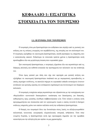 ΚΕΦΑΛΑΙΟ 1: ΕΙΣΑΓΩΓΙΚΑ
ΣΤΟΙΧΕΙΑ ΓΙΑ ΤΟΝ ΤΟΥΡΙΣΜΟ
1.1. Η ΕΝΝΟΙΑ ΤΟΥ ΤΟΥΡΙΣΜΟΥ
Ο τουρισμός είναι μια δραστηριότητα του ανθρώπου που πηγάζει από τις φυσικές του
ανάγκες και τις ανάγκες γνωριμίας του περιβάλλοντος, της ιστορίας και του πολιτισμού του.
Ο τουρισμός εξελίχθηκε σε οικονομική δραστηριότητα, επειδή προσφέρει τις υπηρεσίες που
ο καταναλωτής απαιτεί. Ειδικότερα τα τελευταία τριάντα χρόνια η δραστηριότητα αυτή
προσλαμβάνει όλο και μεγαλύτερη έκταση στον ευρωπαϊκό χώρο.
Σαν οικονομική δραστηριότητα, ο τουρισμός εξαρτάται όλο και περισσότερο από τις
διάφορες πολιτικές και καθιστά αναγκαία την προσαρμογή των πολιτικών για την ανάπτυξή
του.
Είναι όμως φυσικό μια τάση που είχε σαν αφετηρία μια φυσική ανάγκη και
εξελίχθηκε σε οικονομική δραστηριότητα σταδιακά και με πειραματικές πρωτοβουλίες οι
οποίες περιείχαν κινδύνους, να αποτελεί σήμερα σε ευρωπαϊκό επίπεδο αντικείμενο έντονων
αντιδικιών και κριτικής εξαιτίας του ανύπαρκτου σχεδιασμού και συντονισμού των διαφόρων
πολιτικών.
Ο τουρισμός ενισχύεται ακόμη περισσότερο και εδραιώνεται με την κατοχύρωση των
«θεμελιωδών» κοινωνικών δικαιωμάτων»: κατάκτηση του δικαιώματος για διακοπές,
καθορισμένες ώρες εργασίας ελεύθερα σαββατοκύριακα κ.λπ. Έτσι τελικά η ανάγκη αυτή
προγραμματίζεται και υλοποιείται από τον οργανωμένο τομέα ο οποίος συνιστά ή διατηρεί
ανάλογες υπηρεσίες μέσω των οποίων καλύπτει αυτή την ανθρώπινη δραστηριότητα.
Ο θεσμός του τουρισμού δίνει την δυνατότητα στους λαούς να αλληλογνωρισθούν
πολιτιστικά, κοινωνικά, γεωγραφικά, κλιματολογικά, ιστορικά, ανθρώπινα. Έτσι στην
ενωμένη Ευρώπη, η δραστηριότητα αυτή έχει πρωταρχική σημασία για την αμοιβαία
κατανόηση και την αλληλεγγύη που πρέπει να μας χαρακτηρίζει.
3
 