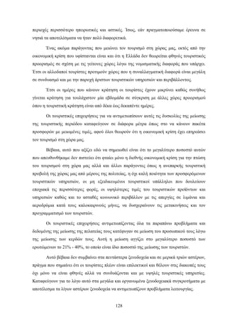 περιοχές περισσότερο ηπειρωτικές και αστικές. Ίσως, εάν πραγματοποιούσαμε έρευνα σε
νησιά τα αποτελέσματα να ήταν πολύ διαφορετικά.
Ένας ακόμα παράγοντας που μειώνει τον τουρισμό στη χώρας μας, εκτός από την
οικονομική κρίση που υφίστανται είναι και ότι η Ελλάδα δεν θεωρείται φθηνός τουριστικός
προορισμός σε σχέση με τις γείτονες χώρες λόγω της νομισματικής διαφοράς που υπάρχει.
Έτσι οι αλλοδαποί τουρίστες προτιμούν χώρες που η συναλλαγματική διαφορά είναι μεγάλη
σε συνδυασμό και με την παροχή άριστων τουριστικών υπηρεσιών και περιβάλλοντος.
Έτσι οι ημέρες που κάνουν κράτηση οι τουρίστες έχουν μικρύνει καθώς συνήθως
γίνεται κράτηση για τουλάχιστον μία εβδομάδα σε σύγκριση με άλλες χώρες προορισμού
όπου η τουριστική κράτηση είναι από δέκα έως δεκαπέντε ημέρες.
Οι τουριστικές επιχειρήσεις για να αντιμετωπίσουν αυτές τις δυσκολίες της μείωσης
της τουριστικής περιόδου καταφεύγουν σε διάφορα μέτρα όπως στο να κάνουν πακέτα
προσφορών με μειωμένες τιμές, αφού όλοι θεωρούν ότι η οικονομική κρίση έχει επηρεάσει
τον τουρισμό στη χώρα μας.
Βέβαια, αυτό που αξίζει εδώ να σημειωθεί είναι ότι το μεγαλύτερο ποσοστό αυτών
που απευθυνθήκαμε δεν πιστεύει ότι φταίει μόνο η διεθνής οικονομική κρίση για την πτώση
του τουρισμού στη χώρα μας αλλά και άλλοι παράγοντες όπως η ανεπαρκής τουριστική
προβολή της χώρας μας από μέρους της πολιτείας, η όχι καλή ποιότητα των προσφερόμενων
τουριστικών υπηρεσιών, οι μη εξειδικευμένοι τουριστικοί υπάλληλοι που δουλεύουν
εποχιακά τις περισσότερες φορές, οι υψηλότερες τιμές του τουριστικών προϊόντων και
υπηρεσιών καθώς και το ασταθές κοινωνικό περιβάλλον με τις απεργίες σε λιμάνια και
αεροδρόμια κατά τους καλοκαιρινούς μήνες, να δυσχεραίνουν τις μετακινήσεις και τον
προγραμματισμό των τουριστών.
Οι τουριστικές επιχειρήσεις αντιμετωπίζοντας όλα τα παραπάνω προβλήματα και
δεδομένης της μείωσης της πελατείας τους κατέφυγαν σε μείωση του προσωπικού τους λόγω
της μείωσης των κερδών τους. Αυτή η μείωση αγγίζει στο μεγαλύτερο ποσοστό των
ερωτώμενων το 21% - 40%, το οποίο είναι ίδιο ποσοστό της μείωσης των τουριστών.
Αυτό βέβαια δεν συμβαίνει στα πεντάστερα ξενοδοχεία και σε μερικά τριών αστέρων,
πράγμα που σημαίνει ότι οι τουρίστες πλέον είναι επιλεκτικοί και θέλουν στις διακοπές τους
όχι μόνο να είναι φθηνές αλλά να συνδυάζονται και με υψηλές τουριστικές υπηρεσίες.
Καταφεύγουν για το λόγο αυτό στα μεγάλα και οργανωμένα ξενοδοχειακά συγκροτήματα με
αποτέλεσμα τα λίγων αστέρων ξενοδοχεία να αντιμετωπίζουν προβλήματα λειτουργίας.
128
 
