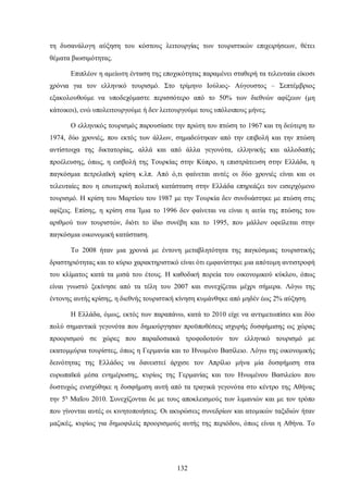 τη δυσανάλογη αύξηση του κόστους λειτουργίας των τουριστικών επιχειρήσεων, θέτει
θέματα βιωσιμότητας.
Επιπλέον η αμείωτη ένταση της εποχικότητας παραμένει σταθερή τα τελευταία είκοσι
χρόνια για τον ελληνικό τουρισμό. Στο τρίμηνο Ιούλιος- Αύγουστος – Σεπτέμβριος
εξακολουθούμε να υποδεχόμαστε περισσότερο από το 50% των διεθνών αφίξεων (μη
κάτοικοι), ενώ υπολειτουργούμε ή δεν λειτουργούμε τους υπόλοιπους μήνες.
Ο ελληνικός τουρισμός παρουσίασε την πρώτη του πτώση το 1967 και τη δεύτερη το
1974, δύο χρονιές, που εκτός των άλλων, σημαδεύτηκαν από την επιβολή και την πτώση
αντίστοιχα της δικτατορίας, αλλά και από άλλα γεγονότα, ελληνικής και αλλοδαπής
προέλευσης, όπως, η εισβολή της Τουρκίας στην Κύπρο, η επιστράτευση στην Ελλάδα, η
παγκόσμια πετρελαϊκή κρίση κ.λπ. Από ό,τι φαίνεται αυτές οι δύο χρονιές είναι και οι
τελευταίες που η εσωτερική πολιτική κατάσταση στην Ελλάδα επηρεάζει τον εισερχόμενο
τουρισμό. Η κρίση του Μαρτίου του 1987 με την Τουρκία δεν συνδυάστηκε με πτώση στις
αφίξεις. Επίσης, η κρίση στα Ίμια το 1996 δεν φαίνεται να είναι η αιτία της πτώσης του
αριθμού των τουριστών, διότι το ίδιο συνέβη και το 1995, που μάλλον οφείλεται στην
παγκόσμια οικονομική κατάσταση.
Το 2008 ήταν μια χρονιά με έντονη μεταβλητότητα της παγκόσμιας τουριστικής
δραστηριότητας και το κύριο χαρακτηριστικό είναι ότι εμφανίστηκε μια απότομη αντιστροφή
του κλίματος κατά τα μισά του έτους. Η καθοδική πορεία του οικονομικού κύκλου, όπως
είναι γνωστό ξεκίνησε από τα τέλη του 2007 και συνεχίζεται μέχρι σήμερα. Λόγω της
έντονης αυτής κρίσης, η διεθνής τουριστική κίνηση κυμάνθηκε από μηδέν έως 2% αύξηση.
Η Ελλάδα, όμως, εκτός των παραπάνω, κατά το 2010 είχε να αντιμετωπίσει και δύο
πολύ σημαντικά γεγονότα που δημιούργησαν προϋποθέσεις ισχυρής δυσφήμισης ως χώρας
προορισμού σε χώρες που παραδοσιακά τροφοδοτούν τον ελληνικό τουρισμό με
εκατομμύρια τουρίστες, όπως η Γερμανία και το Ηνωμένο Βασίλειο. Λόγω της οικονομικής
δεινότητας της Ελλάδος να δανειστεί άρχισε τον Απρίλιο μήνα μία δυσφήμιση στα
ευρωπαϊκά μέσα ενημέρωσης, κυρίως της Γερμανίας και του Ηνωμένου Βασιλείου που
δυστυχώς ενισχύθηκε η δυσφήμιση αυτή από τα τραγικά γεγονότα στο κέντρο της Αθήνας
την 5η
Μαΐου 2010. Συνεχίζονται δε με τους αποκλεισμούς των λιμανιών και με τον τρόπο
που γίνονται αυτές οι κινητοποιήσεις. Οι ακυρώσεις συνεδρίων και ατομικών ταξιδιών ήταν
μαζικές, κυρίως για δημοφιλείς προορισμούς αυτής της περιόδου, όπως είναι η Αθήνα. Το
132
 