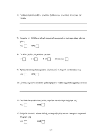 6) Γιατί πιστεύετε ότι οι ξένοι τουρίστες διαλέγουν ως τουριστικό προορισμό την
Ελλάδα;
_____________________________________________________________________
_____________________________________________________________________
_____________________________________________________________________
7) Θεωρείτε την Ελλάδα ως φθηνό τουριστικό προορισμό σε σχέση με άλλες γείτονες
χώρες;
ΝΑΙ ΟΧΙ
8) Για πόσες ημέρες σας κάνουν κράτηση;
1-4 5-7 8-15 16 και άνω
9) Χρησιμοποιείται μεθόδους για να επιμηκύνεται τη διαμονή των πελατών σας;
ΝΑΙ ΟΧΙ
10) (Αν στην παραπάνω ερώτηση η απάντηση είναι ναι) Ποιες μεθόδους χρησιμοποιείται;
_____________________________________________________________________
_____________________________________________________________________
_____________________________________________________________________
11) Πιστεύετε ότι η οικονομική κρίση επηρέασε τον τουρισμό στη χώρα μας;
ΝΑΙ ΟΧΙ
12) Θεωρείτε ότι φταίει μόνο η διεθνής οικονομική κρίση για την πτώση του τουρισμού
στη χώρα μας;
ΝΑΙ ΟΧΙ
139
 