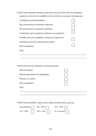 13) (Εάν στην παραπάνω ερώτηση η απάντηση είναι όχι). Ποιοι από τους παρακάτω
παράγοντες πιστεύετε ότι συμβάλλουν στην πτώση του τουρισμού στη χώρα μας;
Ανεπαρκής τουριστική προβολή
Όχι καλή ποιότητα τουριστικών υπηρεσιών
Μη εξειδικευμένοι τουριστικοί υπάλληλοι
Υψηλότερες τιμές τουριστικών προϊόντων και υπηρεσιών
Ασταθές κοινωνικό περιβάλλον (απεργίες σε λιμάνια και
αεροδρόμια κατά τους καλοκαιρινούς μήνες)
Όλα τα παραπάνω
Άλλο
_____________________________________________________________________
_____________________________________________________________________
14) Εσάς πώς σας έχει επηρεάσει η οικονομική κρίση;
Μείωση πελατών
Μείωση προσωπικού της επιχείρησης
Μείωση των κερδών
Όλα τα παραπάνω
Άλλο
_____________________________________________________________________
_____________________________________________________________________
15) Κατά πόσο μειώθηκε ο τζίρος σας σε σχέση με προηγούμενες χρονιές;
Δεν μειώθηκε 0% - 10% 11% - 20%
21% - 40% 41% - 50% 51 % και άνω
140
 