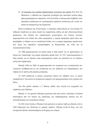 2) Ο τουρισμός των μεγάλων θρησκευτικών γεγονότων και εορτών: Στα τέλη του
Μεσαίωνα, η ελβετική και γερμανική ξενοδοχεία έχει αποκτήσει μεγάλη φήμη,
χάρη προσφερόμενων υπηρεσιών, ενώ στη Γαλλία η γαστρονομία συμβάλλει στην
περαιτέρω εξειδίκευση του ξενοδοχειακού προϊόντος συνδέοντας κατ’ αυτόν τον
τρόπο την παραμονή με την ψυχαγωγία.
Κατά τη διάρκεια της Αναγέννησης, ο τουρισμός εμπλουτίζεται με νέα κίνητρα. Οι
άνθρωποι ταξιδεύουν με κύριο σκοπό την ευχαρίστηση, καθώς και από «διανοουμενίστικη
περιέργεια». Στα πλαίσια των εκπαιδευτικών μετακινήσεων των Άγγλων ευγενών,
δημιουργούνται στη Γαλλία δύο ειδών περιηγήσεις: η «μικρή περιήγηση» (petit tour), που
περιλάμβανε το Παρίσι και τη νοτιοδυτική Γαλλία, και η «μακρά περιήγηση» (grand tour),
που, εκτός των παραπάνω, συμπεριλάμβανε τη Βουργουνδία, την νότια και τη
νοτιοανατολική Γαλλία.
Το 1800 χρησιμοποιείται για πρώτη φορά η λέξη tourist, για να χαρακτηρίσει τα
άτομα που συμμετείχαν στη μακρά περιήγηση (grand tour). To 1811 πρωτοεμφανίζεται η
λέξη tourism, για να δηλώσει κατά επεξηγηματικό τρόπο την πρακτική του να ταξιδεύει
κανείς από ευχαρίστηση.
Μεταξύ 1840 και 1860, τα χαρακτηριστικά του τουρισμού και η κινητικότητα των
τουριστών μεταβάλλονται με την ανακάλυψη και την εξάπλωση του σιδηροδρόμου, που
υπήρξε και το πρώτο μέσο μαζικής μεταφοράς.
Το 1839 εκδίδονται οι πρώτοι τουριστικοί οδηγοί του «Beadec- ker», οι οποίοι
αναφέρονται σ’ όλα εκείνα τα στοιχεία που αφορούν την πραγματοποίηση «ενός ταξιδιού στο
Ρήνο».
Την ίδια σχεδόν περίοδο, ο J. Murray εκδίδει στην Αγγλία ένα «εγχειρίδιο για
ταξιδιώτες στην Ελβετία».
Βασικά, σ’ ένα χρονικό διάστημα μικρότερο από μισό αιώνα, ολόκληρη η Ευρώπη
διακατέχεται από τον πυρετό της εξάπλωσης των σιδηροδρομικών δικτύων και τον
πολλαπλασιασμό των τουριστικών οδηγών.
Το 1841 στην Αγγλία, ο Thomas Cook οργανώνει το πρώτο ταξίδι με οδηγούς, ενώ το
1845 δημιουργεί στο Αέισεστερ το γραφείο ταξιδιών «Thomas Cook & Son», που στη
συνέχεια θα ιδρύσει υποκαταστήματα σε 68 χώρες του κόσμου.
6
 