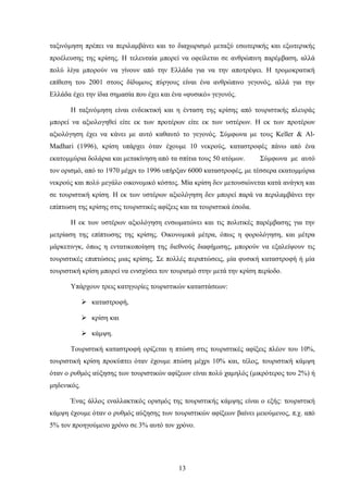 ταξινόμηση πρέπει να περιλαμβάνει και το διαχωρισμό μεταξύ εσωτερικής και εξωτερικής
προέλευσης της κρίσης. Η τελευταία μπορεί να οφείλεται σε ανθρώπινη παρέμβαση, αλλά
πολύ λίγα μπορούν να γίνουν από την Ελλάδα για να την αποτρέψει. Η τρομοκρατική
επίθεση του 2001 στους δίδυμους πύργους είναι ένα ανθρώπινο γεγονός, αλλά για την
Ελλάδα έχει την ίδια σημασία που έχει και ένα «φυσικό» γεγονός.
Η ταξινόμηση είναι ενδεικτική και η ένταση της κρίσης από τουριστικής πλευράς
μπορεί να αξιολογηθεί είτε εκ των προτέρων είτε εκ των υστέρων. Η εκ των προτέρων
αξιολόγηση έχει να κάνει με αυτό καθαυτό το γεγονός. Σύμφωνα με τους Keller & Al-
Madhari (1996), κρίση υπάρχει όταν έχουμε 10 νεκρούς, καταστροφές πάνω από ένα
εκατομμύρια δολάρια και μετακίνηση από τα σπίτια τους 50 ατόμων. Σύμφωνα με αυτό
τον ορισμό, από το 1970 μέχρι το 1996 υπήρξαν 6000 καταστροφές, με τέσσερα εκατομμύρια
νεκρούς και πολύ μεγάλο οικονομικό κόστος. Μία κρίση δεν μετουσιώνεται κατά ανάγκη και
σε τουριστική κρίση. Η εκ των υστέρων αξιολόγηση δεν μπορεί παρά να περιλαμβάνει την
επίπτωση της κρίσης στις τουριστικές αφίξεις και τα τουριστικά έσοδα.
Η εκ των υστέρων αξιολόγηση ενσωματώνει και τις πολιτικές παρέμβασης για την
μετρίαση της επίπτωσης της κρίσης. Οικονομικά μέτρα, όπως η φορολόγηση, και μέτρα
μάρκετινγκ, όπως η εντατικοποίηση της διεθνούς διαφήμισης, μπορούν να εξαλείψουν τις
τουριστικές επιπτώσεις μιας κρίσης. Σε πολλές περιπτώσεις, μία φυσική καταστροφή ή μία
τουριστική κρίση μπορεί να ενισχύσει τον τουρισμό στην μετά την κρίση περίοδο.
Υπάρχουν τρεις κατηγορίες τουριστικών καταστάσεων:
 καταστροφή,
 κρίση και
 κάμψη.
Τουριστική καταστροφή ορίζεται η πτώση στις τουριστικές αφίξεις πλέον του 10%,
τουριστική κρίση προκύπτει όταν έχουμε πτώση μέχρι 10% και, τέλος, τουριστική κάμψη
όταν ο ρυθμός αύξησης των τουριστικών αφίξεων είναι πολύ χαμηλός (μικρότερος του 2%) ή
μηδενικός.
Ένας άλλος εναλλακτικός ορισμός της τουριστικής κάμψης είναι ο εξής: τουριστική
κάμψη έχουμε όταν ο ρυθμός αύξησης των τουριστικών αφίξεων βαίνει μειούμενος, π.χ. από
5% τον προηγούμενο χρόνο σε 3% αυτό τον χρόνο.
13
 