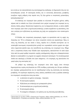 και γενικά με την αποκατάσταση της κατεστραμμένης υποδομής, τη δημιουργία νέας και την
ανοικοδόμηση γενικά. Η οικονομική άνοδος και οι κοινωνικές βελτιωτικές μεταβολές
γνωρίζουν ταχείς ρυθμούς στην πορεία τους. Σε λίγα χρόνια οι τουριστικές μετακινήσεις
πολλαπλασιάζονται6
.
Η ανάπτυξη του τουρισμού ήταν ραγδαία τα τελευταία 30 περίπου χρόνια, καθώς
πέρασε από το επίπεδο των λίγων (ελιτιστικό) στον μαζικό τουρισμό (τον τουρισμό για τις
πλατιές λαϊκές μάζες). Καταλυτικοί παράγοντες για τη δραματική αλλαγή, η οποία επήλθε
στον τουρισμό, ήταν τόσο η τεχνολογική ανάπτυξη, η οποία εκμηδένισε τις αποστάσεις, όσο
και η ανάγκη για τη βελτίωση της ποιότητας της ζωής των εργαζομένων στον αναπτυγμένο
κόσμο.
Η Ελλάδα, σαν τουριστικός προορισμός, άρχισε να προσελκύει από τις αρχές της
δεκαετίας του ’50 το ενδιαφέρον των ξένων τουριστών ολοένα και περισσότερο. Προς το
τέλος της δεκαετίας για την οποία ο λόγος, παρόλο ότι η Ελλάδα αγωνιζόταν για να
αναπτυχθεί οικονομικά, συγκαταλεγόταν μεταξύ των ευρωπαϊκών εκείνων χωρών που είχαν
κάνει σημαντική πρόοδο προς την κατεύθυνση της ανάπτυξης του τουρισμού τους. Μέχρι
τότε η τουριστική κίνηση στην Ελλάδα ήταν περιορισμένη, αποτελούνταν δε κατά κύριο
λόγο από ένα μικρό αριθμό τουριστών υψηλής εισοδηματικής τάξης που ενδιαφερόντουσαν
βασικά να επισκεφθούν τα μνημεία του αρχαίου ελληνικού πολιτισμού. Τα συναλλαγματικά
έσοδα που απεκόμιζε η Ελλάδα τότε ήταν ασήμαντα, ο δε τουρισμός της αποτελούσε ένα
μικρό μέρος της οικονομίας της7
.
Οι ρυθμοί της ανάπτυξης του τουρισμού είναι τόσο ταχείς ώστε σύντομα
δημιουργούνται, κυρίως στη δεκαετία του 1970, συνθήκες γιγάντωσής του. Οι όροι «άνθηση»
και «έκρηξη» χρησιμοποιούνται για τον προσδιορισμό αυτής της ποσοτικής και ποιοτικής
μεταβολής. Οι κυριότεροι παράγοντες στους οποίους αποδίδεται αυτή η ραγδαία ανάπτυξη
του τουρισμού, συνοψίζονται στους πιο κάτω:
• η επέκταση του χρόνου αναψυχής – διακοπών.
• Η οικονομική ευμάρεια.
• Η βελτίωση και ανάπτυξη των μεταφορικών μέσων.
• Η αστικοποίηση και η τεχνολογική ανάπτυξη.
• Η πολιτισμική εξέλιξη.
• Το αυξημένο ενδιαφέρον, του κράτους και της ιδιωτικής πρωτοβουλίας.
6
Ηγουμενάκης Ν. και άλλοι, (1999), « Εισαγωγή στον Τουρισμό», Αθήνα, εκδόσεις Interbooks, σελ. 158-185.
7
Ηγουμενάκης Ν., «Τουρισμός και ανάπτυξη», Αθήνα, εκδόσεις Interbooks, σελ. 201
22
 
