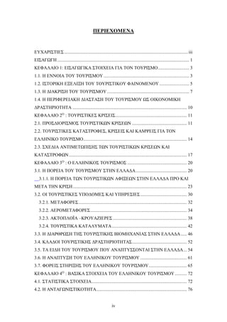ΠΕΡΙΕΧΟΜΕΝΑ
ΕΥΧΑΡΙΣΤΙΕΣ........................................................................................................iii
ΕΙΣΑΓΩΓΗ............................................................................................................... 1
ΚΕΦΑΛΑΙΟ 1: ΕΙΣΑΓΩΓΙΚΑ ΣΤΟΙΧΕΙΑ ΓΙΑ ΤΟΝ ΤΟΥΡΙΣΜΟ.......................... 3
1.1. Η ΕΝΝΟΙΑ ΤΟΥ ΤΟΥΡΙΣΜΟΥ........................................................................ 3
1.2. ΙΣΤΟΡΙΚΗ ΕΞΕΛΙΞΗ ΤΟΥ ΤΟΥΡΙΣΤΙΚΟΥ ΦΑΙΝΟΜΕΝΟΥ ......................... 5
1.3. Η ΔΙΑΚΡΙΣΗ ΤΟΥ ΤΟΥΡΙΣΜΟΥ..................................................................... 7
1.4. Η ΠΕΡΙΦΕΡΕΙΑΚΗ ΔΙΑΣΤΑΣΗ ΤΟΥ ΤΟΥΡΙΣΜΟΥ ΩΣ ΟΙΚΟΝΟΜΙΚΗ
ΔΡΑΣΤΗΡΙΟΤΗΤΑ ................................................................................................ 10
ΚΕΦΑΛΑΙΟ 2Ο
: ΤΟΥΡΙΣΤΙΚΕΣ ΚΡΙΣΕΙΣ............................................................ 11
2.1. ΠΡΟΣΔΙΟΡΙΣΜΟΣ ΤΟΥΡΙΣΤΙΚΩΝ ΚΡΙΣΕΩΝ .............................................. 11
2.2. ΤΟΥΡΙΣΤΙΚΕΣ ΚΑΤΑΣΤΡΟΦΕΣ, ΚΡΙΣΕΙΣ ΚΑΙ ΚΑΜΨΕΙΣ ΓΙΑ ΤΟΝ
ΕΛΛΗΝΙΚΟ ΤΟΥΡΙΣΜΟ....................................................................................... 14
2.3. ΣΧΕΔΙΑ ΑΝΤΙΜΕΤΩΠΙΣΗΣ ΤΩΝ ΤΟΥΡΙΣΤΙΚΩΝ ΚΡΙΣΕΩΝ ΚΑΙ
ΚΑΤΑΣΤΡΟΦΩΝ................................................................................................... 17
ΚΕΦΑΛΑΙΟ 3Ο
: Ο ΕΛΛΗΝΙΚΟΣ ΤΟΥΡΙΣΜΟΣ .................................................. 20
3.1. Η ΠΟΡΕΙΑ ΤΟΥ ΤΟΥΡΙΣΜΟΥ ΣΤΗΝ ΕΛΛΑΔΑ........................................... 20
3.1.1. Η ΠΟΡΕΙΑ ΤΩΝ ΤΟΥΡΙΣΤΙΚΩΝ ΑΦΙΞΕΩΝ ΣΤΗΝ ΕΛΛΑΔΑ ΠΡΟ ΚΑΙ
ΜΕΤΑ ΤΗΝ ΚΡΙΣΗ................................................................................................ 23
3.2. ΟΙ ΤΟΥΡΙΣΤΙΚΕΣ ΥΠΟΔΟΜΕΣ ΚΑΙ ΥΠΗΡΕΣΙΕΣ....................................... 30
3.2.1. ΜΕΤΑΦΟΡΕΣ........................................................................................... 32
3.2.2. ΑΕΡΟΜΕΤΑΦΟΡΕΣ................................................................................. 34
3.2.3. ΑΚΤΟΠΛΟΪΑ –ΚΡΟΥΑΖΙΕΡΕΣ .............................................................. 38
3.2.4. ΤΟΥΡΙΣΤΙΚΑ ΚΑΤΑΛΥΜΑΤΑ............................................................... 42
3.3. Η ΔΙΑΡΘΡΩΣΗ ΤΗΣ ΤΟΥΡΙΣΤΙΚΗΣ ΒΙΟΜΗΧΑΝΙΑΣ ΣΤΗΝ ΕΛΛΑΔΑ..... 46
3.4. ΚΛΑΔΟΙ ΤΟΥΡΙΣΤΙΚΗΣ ΔΡΑΣΤΗΡΙΟΤΗΤΑΣ.............................................. 52
3.5. ΤΑ ΕΙΔΗ ΤΟΥ ΤΟΥΡΙΣΜΟΥ ΠΟΥ ΑΝΑΠΤΥΣΣΟΝΤΑΙ ΣΤΗΝ ΕΛΛΑΔΑ... 54
3.6. Η ΑΝΑΠΤΥΞΗ ΤΟΥ ΕΛΛΗΝΙΚΟΥ ΤΟΥΡΙΣΜΟΥ ....................................... 61
3.7. ΦΟΡΕΙΣ ΣΤΗΡΙΞΗΣ ΤΟΥ ΕΛΛΗΝΙΚΟΥ ΤΟΥΡΙΣΜΟΥ................................ 65
ΚΕΦΑΛΑΙΟ 4Ο
: ΒΑΣΙΚΑ ΣΤΟΙΧΕΙΑ ΤΟΥ ΕΛΛΗΝΙΚΟΥ ΤΟΥΡΙΣΜΟΥ.......... 72
4.1. ΣΤΑΤΙΣΤΙΚΑ ΣΤΟΙΧΕΙΑ................................................................................ 72
4.2. Η ΑΝΤΑΓΩΝΙΣΤΙΚΟΤΗΤΑ............................................................................ 76
iv
 