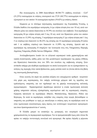 Πιο συγκεκριμένα, το 2008 διακινήθηκαν 40.588.771 επιβάτες συνολικά – 12,67
(31,23%) εκατομμύρια σε πτήσεις εσωτερικού και 27,91 (68,77%) εκατομμύρια σε πτήσεις
εξωτερικού εκ των οποίων 16 εκατομμύρια περίπου (39,42%) με πτήσεις charter.
Σύμφωνα με το σύστημα ταξινόμησης αεροδρομίων της Ευρωπαϊκής Ένωσης, η
Ελλάδα διαθέτει ένα αεροδρόμιο κατηγορίας Α (με ετήσια κίνηση άνω των 10 εκ), αυτό των
Αθηνών μέσω του οποίου διακινείται το 39,79% του συνόλου των επιβατών. Ένα αεροδρόμιο
κατηγορίας Β (με ετήσια κίνηση από 5 έως 10 εκ), αυτό του Ηρακλείου μέσω του οποίου
διακινείται το 13,39% της κίνησης, 5 αεροδρόμια κατηγορίας C (με ετήσια κίνηση από 1 έως
5 εκ ετησίως) που διακινούν το 48,23% της κίνησης και 32 αεροδρόμια κατηγορίας D (κάτω
από 1 εκ επιβάτες ετησίως) που διακινούν το 11,99% της κίνησης. Αρκετά από τα
αεροδρόμια της κατηγορίας D στηρίζουν την λειτουργία τους στις Υποχρεώσεις Παροχής
Δημόσιας Υπηρεσίας (Public Service Obligation – PSO).
Αντιλαμβανόμαστε λοιπόν ότι το ελληνικό αεροπορικό τοπίο χαρακτηρίζεται από
υψηλή συγκέντρωση, καθώς μέσω των δύο μεγαλύτερων αεροδρομίων της χώρας (Αθήνας
και Ηρακλείου) διακινείται άνω του 50% του συνόλου της επιβατικής κίνησης. Στον
αντίποδα υπάρχει μία πληθώρα αεροδρομίων τα οποία λειτουργούν για να εξυπηρετήσουν τις
ανάγκες της περιοχής στην οποία βρίσκονται, χωρίς ωστόσο αυτό να γίνεται πάντα στη βάση
της οικονομικής βιωσιμότητας.
Είναι γεγονός ότι παρά την ραγδαία αύξηση του εισερχόμενου αριθμού τουριστών
στη χώρα μας αεροπορικώς, δεν υπήρξε αντίστοιχη μέριμνα από τις αρμόδιες και
εμπλεκόμενες υπηρεσίες για τον σχεδιασμό και τη χάραξη συγκεκριμένης πολιτικής
αερομεταφορών. Χαρακτηριστικό παράδειγμα αποτελεί η ενιαία τιμολογιακή πολιτική
χρήσης υπηρεσιών επίγειας εξυπηρέτησης αερολιμένων από τις αεροπορικές εταιρείες.
Εξαίρεση αποτελούν τα αεροδρόμια Αθηνών, Θεσσαλονίκης, Ηρακλείου, Ρόδου και
Κέρκυρας. Σε αυτά τα αεροδρόμια, εισήλθαν νέες εταιρείες στην αγορά, βελτιώθηκαν οι
υπηρεσίες και μειώθηκαν οι τιμές με αποτέλεσμα οι πτήσεις προς τα αεροδρόμια αυτά να
είναι τιμολογιακά ελκυστικότερες προς όφελος των αντίστοιχων τουριστικών προορισμών
και όσων δραστηριοποιούνται σ’ αυτούς.
Η Ελλάδα μπορεί να αναπτύξει τις μεταφορές του τουρισμού σημαντικά
χρησιμοποιώντας τα περιφερειακά αεροδρόμια. Για να πραγματοποιηθεί όμως κάτι τέτοιο θα
πρέπει να υπάρξει συντονισμός συνολικά ανά προορισμό. Θα πρέπει δηλαδή η φέρουσα
37
 