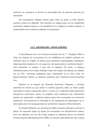 ικανότητα του αερολιμένα να δύναται να ικανοποιηθεί από την φέρουσα ικανότητα του
προορισμού.
Πιο συγκεκριμένα, υπάρχουν αρκετά μικρά νησιά της χώρας τα οποία δέχονται
ορισμένες πτήσεις την εβδομάδα. Είναι προφανές ότι υπάρχει χώρος για την εξυπηρέτηση
μεγαλύτερου αριθμού πτήσεων με την προϋπόθεση ότι οι αφιχθέντες τουρίστες μπορούν να
εξυπηρετηθούν από τις υπόλοιπες υποδομές του προορισμού.
3.2.3. ΑΚΤΟΠΛΟΪΑ –ΚΡΟΥΑΖΙΕΡΕΣ
Η απελευθέρωση έγινε στην ελληνική ακτοπλοΐα από την 1η
Νοεμβρίου 2002 με
στόχο την ενίσχυση του ανταγωνισμού και την αναβάθμιση του επιπέδου ποιότητας των
υπηρεσιών προς τον επιβάτη. Σε αρκετές όμως περιπτώσεις παρατηρήθηκαν προβλήματα.
Χαρακτηριστικά αναφέρεται ότι ενώ μέχρι πριν από μερικά χρόνια η απόσταση Πειραιά –
Χίου καλυπτόταν σε περίπου 6 ώρες από τα ταχύπλοα Ε/Ο πλοία, οι διάφορες
επανδρομολογήσεις στη συνέχεια, οδήγησαν συχνά στην αύξηση της διάρκειας του ταξιδιού
έως και 50%. Αντίστοιχα προβλήματα έχουν παρατηρηθεί και σε άλλα νησιά του
Βορειοανατολικού Αιγαίου με δυσμενείς επιπτώσεις στην τουριστική ανταγωνιστικότητά
τους.
Σύμφωνα με τα στοιχεία της Ελληνικής Στατιστικής Υπηρεσίας, η ελληνική
ακτοπλοΐα στο σύνολό της έχει φτάσει σε επίπεδα ωρίμανσης καθώς τα ετήσια μεγέθη
παρουσιάζουν οριακές αυξομειώσεις παρά το γεγονός ότι η επιβατική κίνηση παρουσιάζει
διακυμάνσεις μεγαλύτερου εύρους. Οι μεταβολές αυτές οφείλονται στην ελαστικότητα
ζήτησης που παρουσιάζει η επιβατική ζήτηση κυρίως λόγω οικονομικών και κοινωνικών
παραγόντων. Οι διακυμάνσεις σε συνδυασμό με την εποχικότητα που χαρακτηρίζει την εν
λόγω ζήτηση κάνει τον προγραμματισμό των ακτοπλοϊκών εταιρειών σύνθετη διαδικασία.
Οι ελληνικές θάλασσες, που προσελκύουν πλήθος τουριστών κάθε χρόνο, φαίνεται να
χάνουν ένα σημαντικό τμήμα της αγοράς των κρουαζιερών που διοργανώνονται ετησίως,
λόγω του καμποτάζ, ενώ την ίδια στιγμή, σύμφωνα με πρόσφατη έρευνα της Διεθνούς
Ένωσης Εταιρειών Κρουαζιέρας-CLIA (2008), τα ελληνικά νησιά βρίσκονται στην τέταρτη
38
 