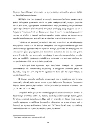 θέση των δημοφιλέστερων προορισμών για πραγματοποίηση κρουαζιέρας μετά τη Χαβάη,
την Καραϊβική και την Αλάσκα.
Η Ελλάδα είναι ένας δημοφιλής προορισμός για τα κρουαζιερόπλοια εδώ και αρκετά
χρόνια. Αναμφίβολα η μακραίωνη ιστορία της χώρας, οι κλιματολογικές συνθήκες, το φυσικό
κάλλος των ακτών, η γεωγραφική τοποθεσία και οι μικρές αποστάσεις μεταξύ ελληνικών
νησιών την καθιστούν έναν ελκυστικό προορισμό. Δυστυχώς, όμως, σύμφωνα με τον κ.
Κουμπενά, Γενικό Διευθυντή των Επιχειρήσεων Louis Cruises11
, ενώ τα πλοία μεγαλώνουν
συνεχώς σε μέγεθος, η λιμενική υποδομή παραμένει σχεδόν στάσιμη και ανεπαρκής, με
αποτέλεσμα οι δυνατότητες ανάπτυξης της κρουαζιέρας να περιορίζονται σημαντικά.
Τα λιμάνια μας παρουσιάζουν σοβαρές ελλείψεις σε υποδομές για τον ελλιμενισμό
των μεγάλων πλοίων αλλά και των ήδη υπαρχόντων. Δεν υπάρχουν ουσιαστικά έργα νέων
υποδομών σε εξέλιξη και τα ελληνικά νησιά που συμπεριλαμβάνονται στα προγράμματα των
κρουαζιερών έχουν ήδη κορεστεί, ενώ παραμένουν ουσιαστικά τα ίδια εδώ και τριάντα
χρόνια. Η ανάπτυξη νέων προορισμών κρουαζιέρας θα μπορούσε να προσελκύσει και άλλα
πλοία και να αλλάξει το σκηνικό, συμβάλλοντας ουσιαστικά στην οικονομική άνθηση των
ελληνικών νησιών, αλλά και της Ελλάδας γενικότερα.
Το πρόβλημα είναι πρωτίστως θέμα κατάλληλων υποδομών και λιμενικών
εγκαταστάσεων και δευτερευόντως νομοθεσίας. Η υπάρχουσα νομοθεσία μπορεί να
βελτιωθεί, όμως από μόνη της δεν θα προσελκύσει πλοία εάν δεν δημιουργηθούν οι
κατάλληλες υποδομές.
Η έλλειψη επαρκών υποδομών ελλιμενισμού και η ανεπάρκεια της σχετικής
τουριστικής πολιτικής φαίνεται και από τη σχετική έκθεση του Παγκόσμιου Οικονομικού
Φόρουμ, όπου η χώρα μας έχει απολέσει 16 θέσεις στο διάστημα των τριών τελευταίων ετών
(41η
το 2007 και 57η
το 2009).
Ένα βασικό πρόβλημα με την κατασκευή μεγάλων λιμενικών υποδομών αποτελεί το
σημαντικό μη ανακτήσιμο κόστος της σχετικής επένδυσης ιδιαίτερα καθώς η σχετική ζήτηση
δεν είναι ουσιαστικά εξασφαλισμένη. Πέρα από την ανάπτυξη του όποιου brand name σε
επίπεδο προορισμό, το πρόβλημα θα μπορούσε ενδεχομένως να μετριαστεί μέσα από τη
διασπορά του σχετικού κινδύνου στα πλαίσια μιας ΣΔΙΤ όπου ιδανικά μέρος της επένδυσης
θα αναλαμβανόταν από τις ίδιες τις εταιρείες κρουαζιερόπλοιων.
11
http://www.touristiki-agora.gr/article.asp?ID=442
39
 