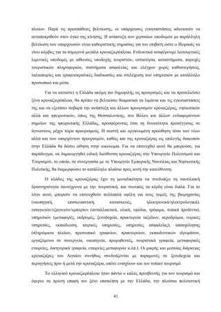 πλοίων. Παρά τις προσπάθειες βελτίωσης, οι υπάρχουσες εγκαταστάσεις αδυνατούν να
ανταποκριθούν στον όγκο της κίνησης. Η ανάπτυξη των χερσαίων υποδομών με παράλληλη
βελτίωση των υπαρχουσών είναι καθοριστικής σημασίας για τον επιβάτη ώστε ο Πειραιάς να
γίνει κόμβος για τα σημερινά μεγάλα κρουαζιερόπλοια. Ενδεικτικά αναφέρουμε λειτουργικές
λιμενικές υποδομές με αίθουσες υποδοχής τουριστών, εστιατόρια, καταστήματα, παροχές
τουριστικών πληροφοριών, συστήματα ασφαλείας και ελέγχων χωρίς καθυστερήσεις,
ταλαιπωρίες και γραφειοκρατικές διαδικασίες και στελέχωση των υπηρεσιών με κατάλληλο
προσωπικό και μέσα.
Για να καταστεί η Ελλάδα ακόμη πιο δημοφιλής ως προορισμός και να προσελκύσει
ξένα κρουαζιερόπλοια, θα πρέπει να βελτιώσει θεαματικά τα λιμάνια και τις εγκαταστάσεις
της και να εξετάσει σοβαρά την ανάπτυξη και άλλων προορισμών κρουαζιέρας, νησιωτικών
αλλά και ηπειρωτικών, όπως της Θεσσαλονίκης, του Βόλου και άλλων ενδιαφερόντων
σημείων της ηπειρωτικής Ελλάδας, προσφέροντας έτσι τη δυνατότητα προσέγγισης σε
άγνωστους μέχρι τώρα προορισμούς. Η σωστή και οργανωμένη προώθηση τόσο των νέων
αλλά και των υπαρχόντων προορισμών, καθώς και της κρουαζιέρας ως επιλογής διακοπών
στην Ελλάδα θα δώσει ώθηση στην οικονομία. Για να επιτευχθεί αυτό θα μπορούσε, για
παράδειγμα, να δημιουργηθεί ειδική διεύθυνση κρουαζιέρας στο Υπουργείο Πολιτισμού και
Τουρισμού, το οποίο, σε συνεργασία με το Υπουργείο Εμπορικής Ναυτιλίας και Νησιωτικής
Πολιτικής, θα διαμορφώσει το κατάλληλο πλαίσιο προς αυτή την κατεύθυνση.
Ο κλάδος της κρουαζιέρας έχει τη μοναδικότητα να συνδυάζει τη ναυτιλιακή
δραστηριότητα ταυτόχρονα με την τουριστική, και συνεπώς τα κέρδη είναι διπλά. Για το
λόγο αυτό, μπορούν να επιτευχθούν πολλαπλά οφέλη για τους τομείς της βιομηχανίας
(ναυπηγική, επισκευαστική, κατασκευές, ηλεκτρονικά/ηλεκτρολογικά),
εισαγωγών/εξαγωγών/εμπορίου (ανταλλακτικά, υλικά, εφόδια, τρόφιμα, τοπικά προϊόντα),
υπηρεσιών (μεταφορές, εκδρομές, ξενοδοχεία, πρακτορεία ταξιδίων, αεροδρόμια, νομικές
υπηρεσίες, εκπαίδευση, ιατρικές υπηρεσίες, υπηρεσίες ασφαλείας), απασχόλησης
(πληρώματα πλοίων, προσωπικό γραφείων, πρακτορείων, εκπαιδευτικών ιδρυμάτων,
εργαζόμενοι σε συνεργεία, ναυπηγεία, προμηθευτές, τουριστικά γραφεία, μεταφορικές
εταιρείες, δικηγορικά γραφεία, εταιρείες μεταφορών κ.λπ.). Οι μικρής και μεσαίας διάρκειας
κρουαζιέρες του Αιγαίου συνήθως συνδυάζονται με παραμονές σε ξενοδοχεία και
περιηγήσεις πριν ή μετά την κρουαζιέρα, οπότε ενισχύουν και τον τοπικό τουρισμό.
Το ελληνικό κρουαζιερόπλοιο ήταν πάντα ο καλός πρεσβευτής για τον τουρισμό και
έφερνε σε πρώτη επαφή τον ξένο επισκέπτη με την Ελλάδα, την πλούσια πολιτιστική
41
 