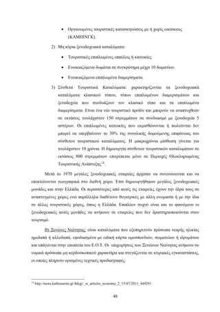 • Οργανωμένες τουριστικές κατασκηνώσεις με ή χωρίς οικίσκους
(ΚΑΜΠΙΝΓΚ).
2) Μη κύρια ξενοδοχειακά καταλύματα:
• Τουριστικές επιπλωμένες επαύλεις ή κατοικίες.
• Ενοικιαζόμενα δωμάτια σε συγκρότημα μέχρι 10 δωματίων.
• Ενοικιαζόμενα επιπλωμένα διαμερίσματα.
3) Σύνθετα Τουριστικά Καταλύματα: χαρακτηρίζονται τα ξενοδοχειακά
καταλύματα κλασικού τύπου, τύπου επιπλωμένων διαμερισμάτων και
ξενοδοχεία που συνδυάζουν τον κλασικό τύπο και τα επιπλωμένα
διαμερίσματα. Είναι ένα νέο τουριστικό προϊόν και μπορούν να αναπτυχθούν
σε εκτάσεις τουλάχιστον 150 στρεμμάτων σε συνδυασμό με ξενοδοχεία 5
αστέρων. Οι επιπλωμένες κατοικίες που εκμισθώνονται ή πωλούνται δεν
μπορεί να υπερβαίνουν το 30% της συνολικής δομούμενης επιφάνειας του
σύνθετου τουριστικού καταλύματος. Η μακροχρόνια μίσθωση γίνεται για
τουλάχιστον 10 χρόνια. Η δημιουργία σύνθετων τουριστικών καταλυμάτων σε
εκτάσεις 800 στρεμμάτων επιτρέπεται μόνο σε Περιοχές Ολοκληρωμένης
Τουριστικής Ανάπτυξης14
.
Μετά το 1970 μεγάλες ξενοδοχειακές εταιρείες άρχισαν να συνενώνονται και να
επεκτείνονται γεωγραφικά στο διεθνή χώρο. Έτσι δημιουργήθηκαν μεγάλες ξενοδοχειακές
μονάδες και στην Ελλάδα. Οι περισσότερες από αυτές τις εταιρείες έχουν την έδρα τους σε
αναπτυγμένες χώρες ενώ παράλληλα διαθέτουν θυγατρικές με άλλη ονομασία ή με την ίδια
σε άλλες τουριστικές χώρες, όπως η Ελλάδα. Επιπλέον συχνό είναι και το φαινόμενο οι
ξενοδοχειακές αυτές μονάδες να ανήκουν σε εταιρείες που δεν δραστηριοποιούνται στον
τουρισμό.
Β) Ξενώνες Νεότητας: είναι καταλύματα που εξυπηρετούν πρόσωπα νεαρής ηλικίας
ημεδαπά ή αλλοδαπά, εφοδιασμένα με ειδική κάρτα ομοσπονδιών, σωματείων ή ιδρυμάτων
και υπάγονται στην εποπτεία του Ε.Ο.Τ. Οι επιχειρήσεις των Ξενώνων Νεότητας ανήκουν σε
νομικά πρόσωπα μη κερδοσκοπικού χαρακτήρα και στεγάζονται σε κτιριακές εγκαταστάσεις,
οι οποίες πληρούν ορισμένες τεχνικές προδιαγραφές.
14
http://news.kathimerini.gr/4dcgi/_w_articles_economy_2_15/07/2011_449291
48
 