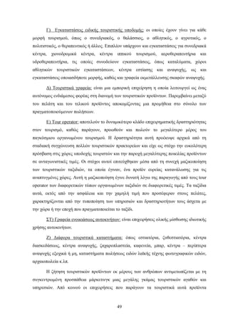 Γ) Εγκαταστάσεις ειδικής τουριστικής υποδομής: οι οποίες έχουν γίνει για κάθε
μορφή τουρισμού, όπως ο συνεδριακός, ο θαλάσσιος, ο αθλητικός, ο αγροτικός, ο
πολιτιστικός, ο θεραπευτικός ή άλλος. Επιπλέον υπάρχουν και εγκαταστάσεις για συνεδριακά
κέντρα, χιονοδρομικά κέντρα, κέντρα ιππικού τουρισμού, αεροθεραπευτήρια και
υδροθεραπευτήρια, τις οποίες συνοδεύουν εγκαταστάσεις, όπως καταλύματα, χώροι
αθλητικών τουριστικών εγκαταστάσεων, κέντρα εστίασης και αναψυχής, ως και
εγκαταστάσεις οποιασδήποτε μορφής, καθώς και γραφεία εκμετάλλευσης σκαφών αναψυχής.
Δ) Τουριστικά γραφεία: είναι μια εμπορική επιχείρηση η οποία λειτουργεί ως ένας
αυτόνομος ενδιάμεσος φορέας στη διανομή των τουριστικών προϊόντων. Παρεμβαίνει μεταξύ
του πελάτη και του τελικού προϊόντος αποκομίζοντας μια προμήθεια στο σύνολο των
πραγματοποιούμενων πωλήσεων.
Ε) Tour operator: αποτελούν το δυναμικότερο κλάδο επιχειρηματικής δραστηριότητας
στον τουρισμό, καθώς παράγουν, προωθούν και πωλούν το μεγαλύτερο μέρος του
παγκόσμιου οργανωμένου τουρισμού. Η δραστηριότητα αυτή προέκυψε αρχικά από τη
σταδιακή συγχώνευση πολλών τουριστικών πρακτορείων και είχε ως στόχο την ευκολότερη
πρόσβαση στις χώρες υποδοχής τουριστών και την παροχή μεγαλύτερης ποικιλίας προϊόντων
σε ανταγωνιστικές τιμές. Οι στόχοι αυτοί επιτεύχθηκαν μέσα από τη συνεχή μαζικοποίηση
των τουριστικών ταξιδιών, τα οποία έγιναν, ένα προϊόν ευρείας κατανάλωσης για τις
αναπτυγμένες χώρες. Αυτή η μαζικοποίηση έγινε δυνατή λόγω της παραγωγής από τους tour
operator των διαφορετικών τύπων οργανωμένων ταξιδιών σε διαφορετικές τιμές. Τα ταξίδια
αυτά, εκτός από την ασφάλεια και την χαμηλή τιμή που προσέφεραν στους πελάτες,
χαρακτηρίζονται από την τυποποίηση των υπηρεσιών και δραστηριοτήτων τους άσχετα με
την χώρα ή την εποχή που πραγματοποιείται το ταξίδι.
ΣΤ) Γραφεία ενοικιάσεως αυτοκινήτων: είναι επιχειρήσεις ολικής μίσθωσης ιδιωτικής
χρήσης αυτοκινήτων.
Ζ) Διάφορα τουριστικά καταστήματα: όπως εστιατόρια, ζυθεστιατόρια, κέντρα
διασκεδάσεως, κέντρα αναψυχής, ζαχαροπλαστεία, καφενεία, μπαρ, κέντρα – περίπτερα
αναψυχής εξοχικά ή μη, καταστήματα πωλήσεως ειδών λαϊκής τέχνης φωτογραφικών ειδών,
αρχαιοπωλεία κ.λπ.
Η ζήτηση τουριστικών προϊόντων εκ μέρους των ανθρώπων αντιμετωπίζεται με τη
συγκεντρωμένη προσπάθεια μάρκετινγκ μιας μεγάλης γκάμας τουριστικών αγαθών και
υπηρεσιών. Από κοινού οι επιχειρήσεις που παράγουν τα τουριστικά αυτά προϊόντα
49
 