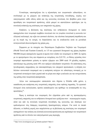 Γενικότερα, υποστηρίζεται ότι η αξιοποίηση των τουριστικών ειδικοτήτων, σε
συνδυασμό με τη μέριμνα για ανάπτυξη της τουριστικής συνείδησης, κυρίως των
επαγγελματιών κάθε είδους αλλά και της κοινωνίας συνολικά, δεν βοηθάνε μόνο στην
προώθηση του τουριστικού προϊόντος, αλλά μπορεί να αποτελέσουν εφαλτήριο για τη
συνολική ανάπτυξη της ποιότητας των υπηρεσιών της χώρας.
Επιπλέον, η βελτίωση της ποιότητας του ανθρώπινου δυναμικού το οποίο
απασχολείται στον τουρισμό συμβάλει συνολικά στο να γνωρίσει συνολικά η κοινωνία τον
ελληνικό πολιτισμό, την αξία του φυσικού πλούτου, την πλούσια λαογραφική παράδοση και
με τη σειρά της να εκτιμά, να διαφυλάσσει και να αναδεικνύει αυτά τα μοναδικά
ανταγωνιστικά πλεονεκτήματα της χώρας μας.
Σύμφωνα με τα στοιχεία του Παγκόσμιου Συμβουλίου Ταξιδιών και Τουρισμού
(World Travel and Tourism Council), το 1/5 του εργατικού δυναμικού της χώρας (περίπου
900.000 άτομα) απασχολείτο έμμεσα ή άμεσα στον κλάδο του τουρισμού το 2009. Σε σχέση
με το προηγούμενο έτος και σύμφωνα με εκτιμήσεις του Σ.Ε.Τ.Ε., οι θέσεις εργασίας στον
τουρισμό παρουσίασαν μείωση το πρώτο εξάμηνο του 2009 κατά 19 χιλιάδες περίπου,
αποτέλεσμα της μείωσης κατά 10% των αφίξεων αλλοδαπών τουριστών. Οι επιδοτήσεις στις
ξενοδοχειακές επιχειρήσεις για επαναπρόσληψη του εποχικού προσωπικού, η αύξηση των
δελτίων κοινωνικού τουρισμού και η κατάρτιση ανέργων σε ειδικότητες συναφείς με το
τουριστικό αντικείμενο ήταν μερικά από τα μέτρα που πήρε η πολιτεία για την αντιμετώπιση
της κρίσης στην τουριστική απασχόληση.
Λόγω των εκατομμυρίων επισκεπτών που δέχεται η Ελλάδα κάθε χρόνο, η
εκπαίδευση και κατάρτιση στις τουριστικές υπηρεσίες είναι υψίστης σημασίας. Το εργατικό
δυναμικό είναι πολύγλωσσο, άριστα εκπαιδευμένο και πρόθυμο να ανταποκριθεί σε νέες
προκλήσεις16
.
Όμως η ποιότητα του τουρισμού, δεν εξαρτάται μόνο από τις προσφερόμενες
τουριστικές υπηρεσίες και το ανθρώπινο δυναμικό που εργάζεται στον συγκεκριμένο τομέα,
αλλά και από τη συνολική τουριστική συνείδηση της κοινωνίας και ιδιαίτερα των
εμπλεκόμενων στις διάφορες τουριστικές δραστηριότητες ατόμων. Για αυτό το σκοπό
άλλωστε, οι διεθνείς φορείς που ασχολούνται με τη βελτίωση της ποιότητας του τουρισμού
επισημαίνουν την ανάγκη για ολιστική κοινωνική προσέγγιση και σχεδιασμό του τουριστικού
προϊόντος από το σύνολο των επαγγελματιών μιας περιοχής.
16
http://www.investingreece.gov.gr/default.asp?pid=37&la=2
51
 