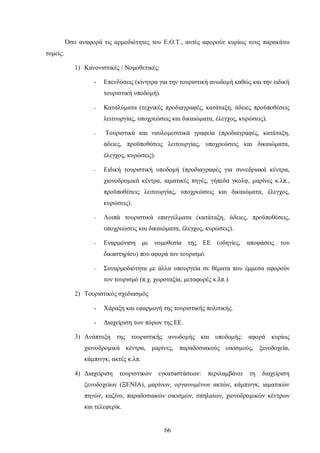 Όσο αναφορά τις αρμοδιότητες του Ε.Ο.Τ., αυτές αφορούν κυρίως τους παρακάτω
τομείς:
1) Κανονιστικές / Νομοθετικές:
- Επενδύσεις (κίνητρα για την τουριστική ανωδομή καθώς και την ειδική
τουριστική υποδομή).
- Καταλύματα (τεχνικές προδιαγραφές, κατάταξη, άδειες προϋποθέσεις
λειτουργίας, υποχρεώσεις και δικαιώματα, έλεγχος, κυρώσεις).
- Τουριστικά και ναυλομεσιτικά γραφεία (προδιαγραφές, κατάταξη,
άδειες, προϋποθέσεις λειτουργίας, υποχρεώσεις και δικαιώματα,
έλεγχος, κυρώσεις).
- Ειδική τουριστική υποδομή (προδιαγραφές για συνεδριακά κέντρα,
χιονοδρομικά κέντρα, ιαματικές πηγές, γήπεδα γκολφ, μαρίνες κ.λπ.,
προϋποθέσεις λειτουργίας, υποχρεώσεις και δικαιώματα, έλεγχος,
κυρώσεις).
- Λοιπά τουριστικά επαγγέλματα (κατάταξη, άδειες, προϋποθέσεις,
υποχρεώσεις και δικαιώματα, έλεγχος, κυρώσεις).
- Εναρμόνιση με νομοθεσία της ΕΕ (οδηγίες, αποφάσεις του
δικαστηρίου) που αφορά τον τουρισμό.
- Συναρμοδιότητα με άλλα υπουργεία σε θέματα που έμμεσα αφορούν
τον τουρισμό (π.χ. χωροταξία, μεταφορές κ.λπ.).
2) Τουριστικός σχεδιασμός
- Χάραξη και εφαρμογή της τουριστικής πολιτικής.
- Διαχείριση των πόρων της ΕΕ.
3) Ανάπτυξη της τουριστικής ανωδομής και υποδομής: αφορά κυρίως
χιονοδρομικά κέντρα, μαρίνες, παραδοσιακούς οικισμούς, ξενοδοχεία,
κάμπινγκ, ακτές κ.λπ.
4) Διαχείριση τουριστικών εγκαταστάσεων: περιλαμβάνει τη διαχείριση
ξενοδοχείων (ΞΕΝΙΑ), μαρίνων, οργανωμένων ακτών, κάμπινγκ, ιαματικών
πηγών, καζίνο, παραδοσιακών οικισμών, σπηλαίων, χιονοδρομικών κέντρων
και τελεφερίκ.
66
 