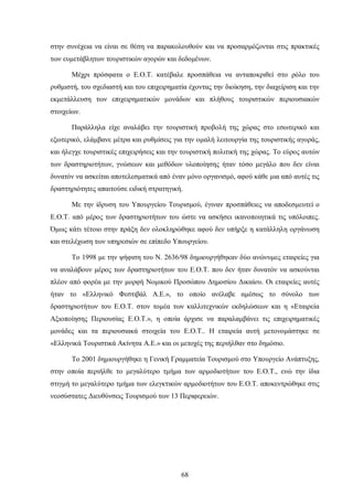 στην συνέχεια να είναι σε θέση να παρακολουθούν και να προσαρμόζονται στις πρακτικές
των ευμετάβλητων τουριστικών αγορών και δεδομένων.
Μέχρι πρόσφατα ο Ε.Ο.Τ. κατέβαλε προσπάθεια να ανταποκριθεί στο ρόλο του
ρυθμιστή, του σχεδιαστή και του επιχειρηματία έχοντας την διοίκηση, την διαχείριση και την
εκμετάλλευση των επιχειρηματικών μονάδων και πλήθους τουριστικών περιουσιακών
στοιχείων.
Παράλληλα είχε αναλάβει την τουριστική προβολή της χώρας στο εσωτερικό και
εξωτερικό, ελάμβανε μέτρα και ρυθμίσεις για την ομαλή λειτουργία της τουριστικής αγοράς,
και ήλεγχε τουριστικές επιχειρήσεις και την τουριστική πολιτική της χώρας. Το εύρος αυτών
των δραστηριοτήτων, γνώσεων και μεθόδων υλοποίησης ήταν τόσο μεγάλο που δεν είναι
δυνατόν να ασκείται αποτελεσματικά από έναν μόνο οργανισμό, αφού κάθε μια από αυτές τις
δραστηριότητες απαιτούσε ειδική στρατηγική.
Με την ίδρυση του Υπουργείου Τουρισμού, έγιναν προσπάθειες να αποδεσμευτεί ο
Ε.Ο.Τ. από μέρος των δραστηριοτήτων του ώστε να ασκήσει ικανοποιητικά τις υπόλοιπες.
Όμως κάτι τέτοιο στην πράξη δεν ολοκληρώθηκε αφού δεν υπήρξε η κατάλληλη οργάνωση
και στελέχωση των υπηρεσιών σε επίπεδο Υπουργείου.
Το 1998 με την ψήφιση του Ν. 2636/98 δημιουργήθηκαν δύο ανώνυμες εταιρείες για
να αναλάβουν μέρος των δραστηριοτήτων του Ε.Ο.Τ. που δεν ήταν δυνατόν να ασκούνται
πλέον από φορέα με την μορφή Νομικού Προσώπου Δημοσίου Δικαίου. Οι εταιρείες αυτές
ήταν το «Ελληνικό Φεστιβάλ Α.Ε.», το οποίο ανέλαβε αμέσως το σύνολο των
δραστηριοτήτων του Ε.Ο.Τ. στον τομέα των καλλιτεχνικών εκδηλώσεων και η «Εταιρεία
Αξιοποίησης Περιουσίας Ε.Ο.Τ.», η οποία άρχισε να παραλαμβάνει τις επιχειρηματικές
μονάδες και τα περιουσιακά στοιχεία του Ε.Ο.Τ.. Η εταιρεία αυτή μετονομάστηκε σε
«Ελληνικά Τουριστικά Ακίνητα Α.Ε.» και οι μετοχές της περιήλθαν στο δημόσιο.
Το 2001 δημιουργήθηκε η Γενική Γραμματεία Τουρισμού στο Υπουργείο Ανάπτυξης,
στην οποία περιήλθε το μεγαλύτερο τμήμα των αρμοδιοτήτων του Ε.Ο.Τ., ενώ την ίδια
στιγμή το μεγαλύτερο τμήμα των ελεγκτικών αρμοδιοτήτων του Ε.Ο.Τ. αποκεντρώθηκε στις
νεοσύστατες Διευθύνσεις Τουρισμού των 13 Περιφερειών.
68
 