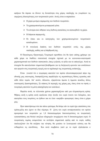 αφίξεων θα έπρεπε να δίνουν τη δυνατότητα στις χώρες υποδοχής να γνωρίσουν τις
επιμέρους ιδιαιτερότητες των τουριστικών ροών. Αυτές είναι οι παρακάτω:
 Η χώρα μονίμου παραμονής των διεθνών τουριστών.
 Τα χρησιμοποιούμενα μεταφορικά μέσα.
 Τα κίνητρα που ώθησαν τους διεθνείς επισκέπτες να επισκεφθούν τη χώρα.
 Η διάρκεια παραμονής.
 Οι τύποι και οι κατηγορίες των χρησιμοποιουμένων τουριστικών
καταλυμάτων.
 Η συνολική δαπάνη των διεθνών τουριστών εντός της χώρας
υποδοχής, καθώς και η διάρθρωσή της.
Ο Παγκόσμιος Οργανισμός Τουρισμού προσθέτει ότι θα ήταν επίσης χρήσιμο για
κάθε χώρα να διαθέτει στατιστικά στοιχεία σχετικά με τα κοινωνικο-οικονομικά
χαρακτηριστικά των διεθνών επισκεπτών, όπως η ηλικία, το φύλο και το επάγγελμα. Αυτά τα
στοιχεία θα αποτελούσαν σημαντικά βοηθήματα για τη διεξαγωγή ερευνών και αναλύσεων
που φορούν στις τουριστικές αγορές και το σχεδιασμό της τουριστικής ανάπτυξης.
Είναι γνωστό ότι ο τουρισμός αποτελεί τον πρώτο πλουτοπαραγωγικό πόρο της
εθνικής μας οικονομίας, διασφαλίζοντας παράλληλα τις περισσότερες θέσεις εργασίας από
κάθε άλλο τομέα. Απ’ αυτόν, άλλωστε, εξαρτώνται άμεσα ή έμμεσα ποικίλες άλλες
οικονομικές δραστηριότητες. Σε κάποιες δε περιοχές της χώρας μας, όπως είναι τα νησιά, ο
τουρισμός αποτελεί τη μόνη απασχόληση των κατοίκων.
Παρόλα αυτά, τα τελευταία χρόνια χαρακτηρίζεται από μια κλιμακούμενη κρίση.
Μήπως αυτή η κρίση αυτή οφείλεται στην άνοδο του ευρώ έναντι του δολαρίου, που
αποτρέπει τους τουρίστες να έρθουν πια σε έναν «ακριβό» προορισμό, όπως είναι η χώρα
μας;
Πριν απαντήσουμε στο πιο πάνω ερώτημα, θα δούμε εάν το ευρώ έχει επιπτώσεις στα
κράτη-μέλη που έχουν το ίδιο νόμισμα. Η ζώνη του ευρώ αντιπροσωπεύει τον πρώτο
προορισμό των τουριστών με 1,8 δισεκατομμύρια διανυκτερεύσεις σε τουριστικές
εγκαταστάσεις και θετικό ισοζύγιο πληρωμών ανερχόμενο στα 8 δισεκατομμύρια ευρώ. Ο
τουριστικός τομέας αναμενόταν να αντλήσει σημαντικά οφέλη από το ευρώ, καθώς
υπολογιζόταν ότι θα αυξήσει την κίνηση, θα μειώσει το λειτουργικό κόστος και θα
ενθαρρύνει τις επενδύσεις. Και αυτό συμβαίνει γιατί με το ευρώ εξαλείφεται ο
74
 