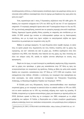 συναλλαγματικός κίνδυνος, οι διασυνοριακές συναλλαγές έχουν πια μικρότερο κόστος και το
τελευταίο αλλά καθόλου ευκαταφρόνητο είναι ότι έχουμε μια διαφάνεια στις τιμές μέσα στη
ζώνη του ευρώ21
.
Έτσι, περισσότεροι από 1 στους 5 Ευρωπαίους ταξιδεύουν στην ΕΕ κάθε χρόνο. Οι
δαπάνες των τουριστών ανέρχεται στο 5,5% του ΑΕΠ της ΕΕ και στο 1/3 των εξαγόμενων
υπηρεσιών. Ο τουρισμός απασχολεί άμεσα πάνω από 9 εκατομμύρια άτομα σε όλη την ΕΕ,
6% της συνολικής απασχόλησης, ποσοστό που σε ορισμένες περιοχές είναι πολύ υψηλότερο.
Επίσης, δημιουργεί έμμεσα χιλιάδες θέσεις εργασίας σε υπηρεσίες που συνδέονται με τον
κλάδο. Η ΟΝΕ φυσικά έχει τονώσει το ενδοευρωπαϊκό εμπόριο και τις διασυνοριακές
επενδύσεις, που με τη σειρά τους έχουν αυξήσει τα επαγγελματικά ταξίδια και έχουν
διευκολύνει τη μετακίνηση των τουριστών εντός της ΕΕ.
Βέβαια το ερώτημα παραμένει. Το ευρώ θεωρείται πλέον ακριβό νόμισμα, το οποίο
ίσως να κρατά μακριά τους Αμερικανούς και τους Ασιάτες τουρίστες από τις χώρες της
ευρωζώνης, και κατ’ επέκταση και από τη χώρα μας. Αντίθετα κερδισμένοι είναι όσοι
ταξιδεύουν στις ΗΠΑ, στον Καναδά, στην Ιαπωνία και στις χώρες της Άπω Ανατολής και
όλου του κόσμου εκτός ΕΕ, επειδή τα ταξίδια γίνονται φθηνότερα σε αυτούς τους
προορισμούς.
Παρά του ότι όμως, το ευρώ λειτουργεί ως απωθητικός παράγοντας έλξης τουριστών,
από τις χώρες που προείπαμε, η χώρα μας κατατάσσεται στην 24η
θέση ως προς την
ανταγωνιστικότητα του τουριστικού της προϊόντος. Επίσης με βάση την μέση κατά κεφαλή
δαπάνη των τουριστών, κατατάσσεται στην 10η
θέση με 1.073 USD ανά τουρίστα. Αυτό
επισημαίνεται στην έκθεση: «Ελλάδα: ο αντίκτυπος του τουρισμού στην απασχόληση και
στην οικονομία», την οποία εκπόνησε για λογαριασμό του Υπουργείου Τουριστικής
Ανάπτυξης, το Παγκόσμιο Συμβούλιο Ταξιδίων και Τουρισμού –WTTC.
H Ελλάδα μετά τους Ολυμπιακούς Αγώνες επανατοποθετήθηκε στον παγκόσμιο
τουριστικό χάρτη, με τον τουρισμό να αποτελεί πλέον σε επίπεδο εσόδων το 19% του ΑΕΠ,
ενώ σε αυτόν οφείλεται και το 10% της συνολικής αύξησης στον τομέα της εργασίας. Η
Ελλάδα, συγκριτικά με τις άμεσα ανταγωνίστριες χώρες και σύμφωνα με σχετική μελέτη του
ΙΤΕΠ, βελτίωσε οριακά τη θέση της το εννεάμηνο του 2005, αναφορικά με το ρυθμό
μεταβολής των αφίξεων. Η Γαλλία, η Πορτογαλία και η Ιταλία γνωρίζουν χαμηλότερους
ρυθμούς ανάπτυξης έναντι των υπολοίπων ανταγωνιστών, ενώ μεγαλύτερη είναι η αύξηση σε
21
Θεοδωρόπουλος Θ. (2001), «ΕΥΡΩ Η ΜΕΓΑΛΗ ΠΡΟΚΛΗΣΗ», Αθήνα, Εκδόσεις ΣΤΑΜΟΥΛΗ, σελ. 147-
148.
75
 