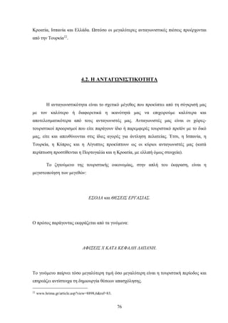 Κροατία, Ισπανία και Ελλάδα. Ωστόσο οι μεγαλύτερες ανταγωνιστικές πιέσεις προέρχονται
από την Τουρκία22
.
4.2. Η ΑΝΤΑΓΩΝΙΣΤΙΚΟΤΗΤΑ
Η ανταγωνιστικότητα είναι το σχετικό μέγεθος που προκύπτει από τη σύγκρισή μας
με τον καλύτερο ή διαφορετικά η ικανότητά μας να επιχειρούμε καλύτερα και
αποτελεσματικότερα από τους ανταγωνιστές μας. Ανταγωνιστές μας είναι οι χώρες-
τουριστικοί προορισμοί που είτε παράγουν ίδιο ή παρεμφερές τουριστικό προϊόν με το δικό
μας, είτε και απευθύνονται στις ίδιες αγορές για άντληση πελατείας. Έτσι, η Ισπανία, η
Τουρκία, η Κύπρος και η Αίγυπτος προκύπτουν ως οι κύριοι ανταγωνιστές μας (κατά
περίπτωση προστίθενται η Πορτογαλία και η Κροατία, με ελλιπή όμως στοιχεία).
Το ζητούμενο της τουριστικής οικονομίας, στην απλή του έκφραση, είναι η
μεγιστοποίηση των μεγεθών:
ΕΣΟΔΑ και ΘΕΣΕΙΣ ΕΡΓΑΣΙΑΣ.
Ο πρώτος παράγοντας εκφράζεται από τα γινόμενα:
ΑΦΙΞΕΙΣ Χ ΚΑΤΑ ΚΕΦΑΛΗ ΔΑΠΑΝΗ.
Το γινόμενο παίρνει τόσο μεγαλύτερη τιμή όσο μεγαλύτερη είναι η τουριστική περίοδος και
επηρεάζει αντίστοιχα τη δημιουργία θέσεων απασχόλησης.
22
www.hrima.gr/article.asp?view=8898,6&ref=83.
76
 