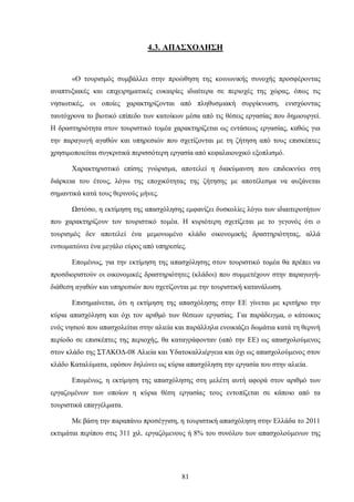 4.3. ΑΠΑΣΧΟΛΗΣΗ
«Ο τουρισμός συμβάλλει στην προώθηση της κοινωνικής συνοχής προσφέροντας
αναπτυξιακές και επιχειρηματικές ευκαιρίες ιδιαίτερα σε περιοχές της χώρας, όπως τις
νησιωτικές, οι οποίες χαρακτηρίζονται από πληθυσμιακή συρρίκνωση, ενισχύοντας
ταυτόχρονα το βιοτικό επίπεδο των κατοίκων μέσα από τις θέσεις εργασίας που δημιουργεί.
Η δραστηριότητα στον τουριστικό τομέα χαρακτηρίζεται ως εντάσεως εργασίας, καθώς για
την παραγωγή αγαθών και υπηρεσιών που σχετίζονται με τη ζήτηση από τους επισκέπτες
χρησιμοποιείται συγκριτικά περισσότερη εργασία από κεφαλαιουχικό εξοπλισμό.
Χαρακτηριστικό επίσης γνώρισμα, αποτελεί η διακύμανση που επιδεικνύει στη
διάρκεια του έτους, λόγω της εποχικότητας της ζήτησης με αποτέλεσμα να αυξάνεται
σημαντικά κατά τους θερινούς μήνες.
Ωστόσο, η εκτίμηση της απασχόλησης εμφανίζει δυσκολίες λόγω των ιδιαιτεροτήτων
που χαρακτηρίζουν τον τουριστικό τομέα. Η κυριότερη σχετίζεται με το γεγονός ότι ο
τουρισμός δεν αποτελεί ένα μεμονωμένο κλάδο οικονομικής δραστηριότητας, αλλά
ενσωματώνει ένα μεγάλο εύρος από υπηρεσίες.
Επομένως, για την εκτίμηση της απασχόλησης στον τουριστικό τομέα θα πρέπει να
προσδιοριστούν οι οικονομικές δραστηριότητες (κλάδοι) που συμμετέχουν στην παραγωγή-
διάθεση αγαθών και υπηρεσιών που σχετίζονται με την τουριστική κατανάλωση.
Επισημαίνεται, ότι η εκτίμηση της απασχόλησης στην ΕΕ γίνεται με κριτήριο την
κύρια απασχόληση και όχι τον αριθμό των θέσεων εργασίας. Για παράδειγμα, ο κάτοικος
ενός νησιού που απασχολείται στην αλιεία και παράλληλα ενοικιάζει δωμάτια κατά τη θερινή
περίοδο σε επισκέπτες της περιοχής, θα καταγράφονταν (από την ΕΕ) ως απασχολούμενος
στον κλάδο της ΣΤΑΚΟΔ-08 Αλιεία και Υδατοκαλλιέργεια και όχι ως απασχολούμενος στον
κλάδο Καταλύματα, εφόσον δηλώνει ως κύρια απασχόληση την εργασία του στην αλιεία.
Επομένως, η εκτίμηση της απασχόλησης στη μελέτη αυτή αφορά στον αριθμό των
εργαζομένων των οποίων η κύρια θέση εργασίας τους εντοπίζεται σε κάποιο από τα
τουριστικά επαγγέλματα.
Με βάση την παραπάνω προσέγγιση, η τουριστική απασχόληση στην Ελλάδα το 2011
εκτιμάται περίπου στις 311 χιλ. εργαζόμενους ή 8% του συνόλου των απασχολούμενων της
81
 