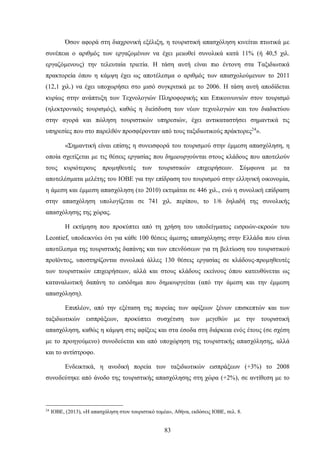Όσον αφορά στη διαχρονική εξέλιξη, η τουριστική απασχόληση κινείται πτωτικά με
συνέπεια ο αριθμός των εργαζομένων να έχει μειωθεί συνολικά κατά 11% (ή 40,5 χιλ.
εργαζόμενους) την τελευταία τριετία. Η τάση αυτή είναι πιο έντονη στα Ταξιδιωτικά
πρακτορεία όπου η κάμψη έχει ως αποτέλεσμα ο αριθμός των απασχολούμενων το 2011
(12,1 χιλ.) να έχει υποχωρήσει στο μισό συγκριτικά με το 2006. Η τάση αυτή αποδίδεται
κυρίως στην ανάπτυξη των Τεχνολογιών Πληροφορικής και Επικοινωνιών στον τουρισμό
(ηλεκτρονικός τουρισμός), καθώς η διείσδυση των νέων τεχνολογιών και του διαδικτύου
στην αγορά και πώληση τουριστικών υπηρεσιών, έχει αντικαταστήσει σημαντικά τις
υπηρεσίες που στο παρελθόν προσφέρονταν από τους ταξιδιωτικούς πράκτορες24
».
«Σημαντική είναι επίσης η συνεισφορά του τουρισμού στην έμμεση απασχόληση, η
οποία σχετίζεται με τις θέσεις εργασίας που δημιουργούνται στους κλάδους που αποτελούν
τους κυριότερους προμηθευτές των τουριστικών επιχειρήσεων. Σύμφωνα με τα
αποτελέσματα μελέτης του ΙΟΒΕ για την επίδραση του τουρισμού στην ελληνική οικονομία,
η άμεση και έμμεση απασχόληση (το 2010) εκτιμάται σε 446 χιλ., ενώ η συνολική επίδραση
στην απασχόληση υπολογίζεται σε 741 χιλ. περίπου, το 1/6 δηλαδή της συνολικής
απασχόλησης της χώρας.
Η εκτίμηση που προκύπτει από τη χρήση του υποδείγματος εισροών-εκροών του
Leontief, υποδεικνύει ότι για κάθε 100 θέσεις άμεσης απασχόλησης στην Ελλάδα που είναι
αποτέλεσμα της τουριστικής δαπάνης και των επενδύσεων για τη βελτίωση του τουριστικού
προϊόντος, υποστηρίζονται συνολικά άλλες 130 θέσεις εργασίας σε κλάδους-προμηθευτές
των τουριστικών επιχειρήσεων, αλλά και στους κλάδους εκείνους όπου κατευθύνεται ως
καταναλωτική δαπάνη το εισόδημα που δημιουργείται (από την άμεση και την έμμεση
απασχόληση).
Επιπλέον, από την εξέταση της πορείας των αφίξεων ξένων επισκεπτών και των
ταξιδιωτικών εισπράξεων, προκύπτει συσχέτιση των μεγεθών με την τουριστική
απασχόληση, καθώς η κάμψη στις αφίξεις και στα έσοδα στη διάρκεια ενός έτους (σε σχέση
με το προηγούμενο) συνοδεύεται και από υποχώρηση της τουριστικής απασχόλησης, αλλά
και το αντίστροφο.
Ενδεικτικά, η ανοδική πορεία των ταξιδιωτικών εισπράξεων (+3%) το 2008
συνοδεύτηκε από άνοδο της τουριστικής απασχόλησης στη χώρα (+2%), σε αντίθεση με το
24
ΙΟΒΕ, (2013), «Η απασχόληση στον τουριστικό τομέα», Αθήνα, εκδόσεις ΙΟΒΕ, σελ. 8.
83
 