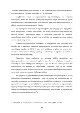 2009 όπου η απασχόληση στους συναφείς με τον τουρισμό κλάδους ακολουθεί την πτωτική
πορεία των αφίξεων (-6%) και των εσόδων (-11%) αντίστοιχα.
Λαμβάνοντας υπόψη τα χαρακτηριστικά της απασχόλησης στις υπηρεσίες
καταλύματος, προϊόν που συνδέεται άμεσα με την τουριστική ζήτηση, προκύπτει ότι η μέση
απασχόληση στα ξενοδοχειακού τύπου καταλύματα της χώρας είναι μικρότερη σε σχέση με
άλλους τουριστικούς προορισμούς στην Ευρώπη.
Το γεγονός αυτό αντανακλά, σε σημαντικό βαθμό, την ύπαρξη μικρών επιχειρήσεων
(μέση δυναμικότητα 78 κλίνες ανά μονάδα) που κυρίως αποσκοπούν στην κάλυψη της
εποχικής ζήτησης. Διαπιστώνεται επίσης, η μεγαλύτερη συμμετοχή της γυναικείας
απασχόλησης, τάση αντίθετη με εκείνη για το σύνολο της απασχόλησης στους κλάδους
οικονομικής δραστηριότητας.
Αξιοσημείωτο γνώρισμα της διάρθρωσης της απασχόλησης στον τουριστικό τομέα
αποτελεί και η μικρότερη συμμετοχή απασχολούμενων οι οποίοι είναι απόφοιτοι της
τριτοβάθμιας εκπαίδευσης (16%). Η τάση αυτή αποδίδεται, εν μέρει, στο γεγονός ότι ο
τουρισμός αποτελεί τομέα έντασης εργασίας, με αποτέλεσμα να αξιοποιεί προσωπικό με
χαμηλότερο βαθμό εξειδίκευσης.
Ταυτόχρονα όμως, αναδεικνύει την αδυναμία πολλών επιχειρήσεων που
δραστηριοποιούνται στον τουριστικό τομέα να προσελκύσουν ανθρώπινο δυναμικό με
ειδίκευση σε κάποιο επιστημονικό αντικείμενο, λόγω των πολλών μικρών μονάδων που
αναπτύσσονται στο πρότυπο της οικογενειακής επιχείρησης, όσο και της εποχικής
δραστηριότητας η οποία λειτουργεί ανασταλτικά για τα άτομα που επιθυμούν να προσφέρουν
την εργασία τους σε συστηματική (δωδεκάμηνη) βάση.
Ως προς αυτό το χαρακτηριστικό μάλιστα καταγράφεται διαφορά σε σχέση με άλλους
ευρωπαϊκούς ανταγωνιστικούς προορισμούς, καθώς το ποσοστό των απασχολούμενων στις
υπηρεσίες καταλύματος που είναι απόφοιτοι της τριτοβάθμιας εκπαίδευσης είναι κατά μέσο
όρο υψηλότερο σε σχέση με την Ελλάδα. Το γεγονός αυτό, αναδεικνύει το σημαντικό ρόλο
της τουριστικής εκπαίδευσης και κατάρτισης που θα πρέπει να αναπτυχθεί στην Ελλάδα στο
πλαίσιο της αναβάθμισης των προσφερόμενων τουριστικών υπηρεσιών και της ανάδειξης της
ποιότητας του τουριστικού προϊόντος25
».
25
ΙΟΒΕ, (2013), «Η απασχόληση στον τουριστικό τομέα», Αθήνα, εκδόσεις ΙΟΒΕ, σελ. 20-21.
84
 