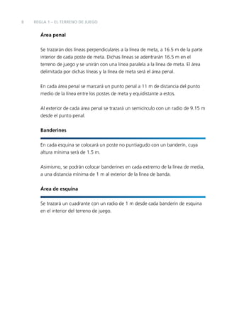 8

REGLA 1 – EL TERRENO DE JUEGO

Área penal
Se trazarán dos líneas perpendiculares a la línea de meta, a 16.5 m de la parte
interior de cada poste de meta. Dichas líneas se adentrarán 16.5 m en el
terreno de juego y se unirán con una línea paralela a la línea de meta. El área
delimitada por dichas líneas y la línea de meta será el área penal.
En cada área penal se marcará un punto penal a 11 m de distancia del punto
medio de la línea entre los postes de meta y equidistante a estos.
Al exterior de cada área penal se trazará un semicírculo con un radio de 9.15 m
desde el punto penal.
Banderines
En cada esquina se colocará un poste no puntiagudo con un banderín, cuya
altura mínima será de 1.5 m.
Asimismo, se podrán colocar banderines en cada extremo de la línea de media,
a una distancia mínima de 1 m al exterior de la línea de banda.
Área de esquina
Se trazará un cuadrante con un radio de 1 m desde cada banderín de esquina
en el interior del terreno de juego.

 