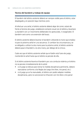 98

SEÑALES DE LOS ÁRBITROS ASISTENTES

Técnica del banderín y trabajo de equipo
El banderín del árbitro asistente deberá ser siempre visible para el árbitro, estar
desplegado y en posición baja mientras corre.
Al efectuar una señal, el árbitro asistente deberá dejar de correr, estará de
frente al terreno de juego, establecerá contacto visual con el árbitro y levantará
su banderín con un movimiento deliberado (no apresurado, ni exagerado). El
banderín será como una extensión del brazo.
El árbitro asistente deberá levantar el banderín utilizando la mano que empleará para la próxima señal en una secuencia. Si cambian las circunstancias y se
ve obligado a utilizar la otra mano para la próxima señal, el árbitro asistente
deberá pasar el banderín a la otra mano, por debajo de la cintura.
Cada vez que el árbitro asistente señale que el balón está fuera de juego,
mantendrá la señal hasta que el árbitro se percate de ella.
Si el árbitro asistente levanta el banderín por una conducta violenta y el árbitro
no se percata inmediatamente de la señal:
• si el juego se detuvo para tomar la medida disciplinaria pertinente, deberá
reanudarse conforme a las Reglas de Juego (tiro libre, tiro penal, etc.)
• si el juego ya se ha reanudado, el árbitro aún podrá adoptar medidas
disciplinarias, pero no sancionará la infracción con tiro libre o tiro penal

 