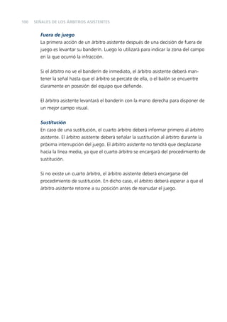 100

SEÑALES DE LOS ÁRBITROS ASISTENTES

Fuera de juego
La primera acción de un árbitro asistente después de una decisión de fuera de
juego es levantar su banderín. Luego lo utilizará para indicar la zona del campo
en la que ocurrió la infracción.
Si el árbitro no ve el banderín de inmediato, el árbitro asistente deberá mantener la señal hasta que el árbitro se percate de ella, o el balón se encuentre
claramente en posesión del equipo que deﬁende.
El árbitro asistente levantará el banderín con la mano derecha para disponer de
un mejor campo visual.
Sustitución
En caso de una sustitución, el cuarto árbitro deberá informar primero al árbitro
asistente. El árbitro asistente deberá señalar la sustitución al árbitro durante la
próxima interrupción del juego. El árbitro asistente no tendrá que desplazarse
hacia la línea media, ya que el cuarto árbitro se encargará del procedimiento de
sustitución.
Si no existe un cuarto árbitro, el árbitro asistente deberá encargarse del
procedimiento de sustitución. En dicho caso, el árbitro deberá esperar a que el
árbitro asistente retorne a su posición antes de reanudar el juego.

 