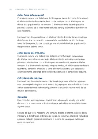 102

SEÑALES DE LOS ÁRBITROS ASISTENTES

Faltas fuera del área penal
Cuando se cometa una falta fuera del área penal (cerca del borde de la misma),
el árbitro asistente deberá establecer contacto visual con el árbitro para ver
dónde está y qué medida ha tomado. El árbitro asistente deberá quedarse
parado a la altura de la línea frontal del área penal y levantará su banderín en
caso necesario.
En situaciones de contraataque, el árbitro asistente deberá estar en condición
de informar si se ha cometido o no una falta, o si la falta ha sido dentro o
fuera del área penal, lo cual constituye una prioridad absoluta, y qué sanción
disciplinaria se deberá tomar.
Faltas dentro del área penal
Cuando se cometa una falta dentro del área penal fuera del campo visual
del árbitro, especialmente cerca del árbitro asistente, este deberá establecer
primero contacto visual con el árbitro para ver dónde está y qué medida ha
tomado. Si el árbitro no ha tomado ninguna medida, el árbitro asistente deberá
levantar su banderín, empleará la señal electrónica acústica y se desplazará
ostensiblemente a lo largo de la línea de banda hacia el banderín de esquina.
Enfrentamiento colectivo
En situaciones de enfrentamiento colectivo de jugadores, el árbitro asistente
más cercano podrá ingresar en el terreno de juego para asistir al árbitro. El otro
árbitro asistente deberá observar igualmente la situación y tomar nota de los
detalles del incidente.
Consultas
Para consultas sobre decisiones disciplinarias, el contacto visual y una señal
discreta con la mano entre el árbitro asistente y el árbitro serán suﬁcientes en
algunos casos.
En caso de que fuera necesaria una consulta directa, el árbitro asistente podrá
ingresar 2 o 3 metros en el terreno de juego. Al conversar, el árbitro y el árbitro
asistente deberán girarse de cara hacia el terreno de juego para evitar que
otros los escuchen.

 
