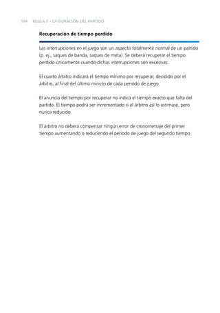 104

REGLA 7 – LA DURACIÓN DEL PARTIDO

Recuperación de tiempo perdido
Las interrupciones en el juego son un aspecto totalmente normal de un partido
(p. ej., saques de banda, saques de meta). Se deberá recuperar el tiempo
perdido únicamente cuando dichas interrupciones son excesivas.
El cuarto árbitro indicará el tiempo mínimo por recuperar, decidido por el
árbitro, al ﬁnal del último minuto de cada periodo de juego.
El anuncio del tiempo por recuperar no indica el tiempo exacto que falta del
partido. El tiempo podrá ser incrementado si el árbitro así lo estimase, pero
nunca reducido.
El árbitro no deberá compensar ningún error de cronometraje del primer
tiempo aumentando o reduciendo el periodo de juego del segundo tiempo.

 