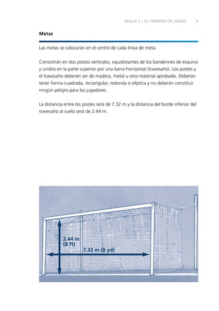 REGLA 1 – EL TERRENO DE JUEGO

9

Metas
Las metas se colocarán en el centro de cada línea de meta.
Consistirán en dos postes verticales, equidistantes de los banderines de esquina
y unidos en la parte superior por una barra horizontal (travesaño). Los postes y
el travesaño deberán ser de madera, metal u otro material aprobado. Deberán
tener forma cuadrada, rectangular, redonda o elíptica y no deberán constituir
ningún peligro para los jugadores.
La distancia entre los postes será de 7.32 m y la distancia del borde inferior del
travesaño al suelo será de 2.44 m.

2.44 m
(8 ft)
7.32 m (8 yd)

 
