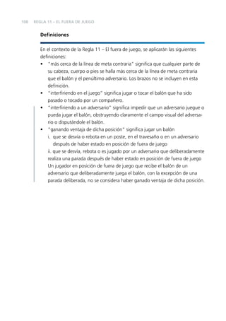 108

REGLA 11 – EL FUERA DE JUEGO

Deﬁniciones
En el contexto de la Regla 11 – El fuera de juego, se aplicarán las siguientes
deﬁniciones:
• “más cerca de la línea de meta contraria” signiﬁca que cualquier parte de
su cabeza, cuerpo o pies se halla más cerca de la línea de meta contraria
que el balón y el penúltimo adversario. Los brazos no se incluyen en esta
deﬁnición.
• “interﬁriendo en el juego” signiﬁca jugar o tocar el balón que ha sido
pasado o tocado por un compañero.
• “interﬁriendo a un adversario” signiﬁca impedir que un adversario juegue o
pueda jugar el balón, obstruyendo claramente el campo visual del adversario o disputándole el balón.
• “ganando ventaja de dicha posición” signiﬁca jugar un balón
i. que se desvía o rebota en un poste, en el travesaño o en un adversario
después de haber estado en posición de fuera de juego
ii. que se desvía, rebota o es jugado por un adversario que deliberadamente
realiza una parada después de haber estado en posición de fuera de juego
Un jugador en posición de fuera de juego que recibe el balón de un
adversario que deliberadamente juega el balón, con la excepción de una
parada deliberada, no se considera haber ganado ventaja de dicha posición.

 